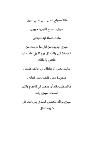 ‫مالك‬
.
‫ًيون‬ ‫احلي‬ ‫ًلي‬ ‫الذير‬ ‫ػباح‬
..
‫ميري‬
..
‫حبيبي‬ ‫يا‬ ‫الوور‬ ‫ػباح‬
‫مالك‬
..
‫زلوقتي‬ ‫ايه‬ ‫ًامله‬
‫ميري‬
..
‫مه‬ ‫ررجت‬ ‫ما‬ ‫اول‬ ‫مه‬ ‫يوووه‬
‫ايه‬ ‫ًامله‬ ‫تقويل‬ ‫يوم‬ ‫كل‬ ‫واىت‬ ‫المستضْى‬
‫مالك‬ ‫يا‬ ‫رالظ‬
.
‫مالك‬
..
‫ًليك‬ ّ‫راي‬ ‫اين‬ ‫ُلقان‬ ‫اىا‬ ‫ييوي‬
.
‫ميري‬
..
‫ُلقان‬ ‫مص‬ ‫ال‬
..
‫كْايه‬ ‫بس‬
.
‫مالك‬
.
‫كيب‬
..
‫ولكه‬ ‫الحمام‬ ‫ايل‬ ‫يصهب‬ ‫أن‬ ‫كاز‬
‫يسه‬ ‫ميري‬ ‫أمسكت‬
..
‫ميري‬
..
‫كل‬ ‫اىت‬ ‫بس‬ ‫قغسي‬ ‫مكوتص‬ ‫وهللا‬
‫تسال‬ ‫طويه‬
 