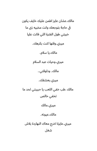 ‫مالك‬
..
‫يكون‬ ّ‫راي‬ ‫ًليك‬ ‫اكمه‬ ‫ًايس‬ ‫ًضان‬
‫ما‬ ‫زي‬ ‫مذبيه‬ ‫واىت‬ ‫بتوجيك‬ ‫حاجة‬ ‫يف‬
‫ًليا‬ ‫ٓاتت‬ ‫اللي‬ ‫الْترة‬ ‫كول‬ ‫ربيتي‬
‫ميري‬
..
‫بكرهك‬ ‫كوت‬ ‫وقتها‬
..
‫مالك‬
..
‫سالم‬ ‫يا‬
..
‫ميري‬
..
‫السالم‬ ‫ًبس‬ ‫وحيات‬
‫مالك‬
..
‫وزلوقتي‬
...
‫ميري‬
..
‫بيضقك‬
..
‫مالك‬
.
‫ما‬ ‫لحس‬ ‫حبيبتي‬ ‫يا‬ ‫الليب‬ ‫رْي‬ ‫كب‬
‫رالع‬ ‫تذْي‬
‫ميري‬
..
‫مالك‬
‫مالك‬
..
‫ًيوىه‬
..
‫ميري‬
..
‫بالش‬ ‫الوهارزة‬ ‫مياك‬ ‫اررج‬ ‫ًايسة‬
‫طَل‬
 
