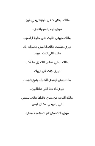 ‫مالك‬
..
‫ٓيه‬ ‫تروحي‬ ‫ًايسة‬ ‫طَل‬ ‫بالش‬
..
‫ميري‬
...
‫زي‬ ‫بالسهولة‬ ‫ايه‬
..
‫مالك‬
..
‫ارٓؾها‬ ‫حاجة‬ ‫موي‬ ‫كلبت‬ ‫حبيتي‬
..
‫ميري‬
.
‫مالك‬ ‫حؾوت‬
..
‫اىك‬ ‫مغسقه‬ ‫مص‬ ‫اىا‬
‫اًرٓه‬ ‫كوت‬ ‫اللي‬ ‫مالك‬
..
‫مالك‬
...
‫اىت‬ ‫ما‬ ‫زي‬ ‫اىك‬ ‫اساس‬ ‫ًلي‬
..
‫ميري‬
..
‫اربيك‬ ‫الزم‬ ‫كوت‬
‫مالك‬
..
‫ٓرىسا‬ ‫بتوو‬ ‫الضباب‬ ‫لوحسي‬ ‫مص‬
.
‫ميري‬
...
‫ُلقاىيه‬ ‫اللي‬ ‫هما‬ ‫ال‬
...
‫برقه‬ ‫وقبلها‬ ‫ميري‬ ‫مه‬ ‫اقترب‬ ‫مالك‬
....
‫سبيوي‬
‫البس‬ ‫ًضان‬ ‫روحي‬ ‫يا‬ ‫بقي‬
..
‫ميري‬
..
‫ميايا‬ ‫هتقيس‬ ‫قولت‬ ‫مص‬ ‫اىت‬
..
 