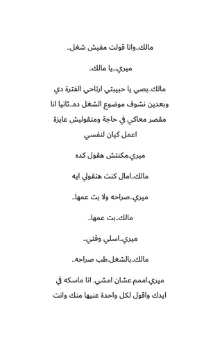 ‫مالك‬
..
‫طَل‬ ‫مْيص‬ ‫قولت‬ ‫واىا‬
..
‫ميري‬
...
‫مالك‬ ‫يا‬
..
‫مالك‬
..
‫زي‬ ‫الْترة‬ ‫ارتاحي‬ ‫حبيبتي‬ ‫يا‬ ‫بغي‬
‫زه‬ ‫الضَل‬ ‫موؿوو‬ ِ‫ىضو‬ ‫وبيسيه‬
...
‫اىا‬ ‫ثاىيا‬
‫ًايسة‬ ‫ومتقوليص‬ ‫حاجة‬ ‫يف‬ ‫مياكي‬ ‫مقغر‬
‫لوْسي‬ ‫كيان‬ ‫اًمل‬
‫ميري‬
.
‫كسه‬ ‫هقول‬ ‫مكوتص‬
‫مالك‬
..
‫ايه‬ ‫هتقويل‬ ‫كوت‬ ‫امال‬
‫ميري‬
..
‫ًمها‬ ‫بت‬ ‫وال‬ ‫ػراحه‬
..
‫مالك‬
..
‫ًمها‬ ‫بت‬
..
‫ميري‬
..
‫وقتي‬ ‫اسلي‬
..
‫مالك‬
..
‫بالضَل‬
.
‫ػراحه‬ ‫كب‬
..
‫ميري‬
.
‫اممم‬
.
‫امضي‬ ‫ًضان‬
.
‫يف‬ ‫ماسكه‬ ‫اىا‬
‫واىت‬ ‫موك‬ ‫ًويها‬ ‫واحسة‬ ‫لكل‬ ‫واقول‬ ‫ايسك‬
 