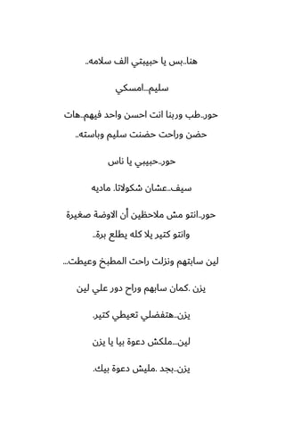 ‫هوا‬
..
‫سالمه‬ ّ‫ال‬ ‫حبيبتي‬ ‫يا‬ ‫بس‬
..
‫سليم‬
...
‫امسكي‬
‫حور‬
..
‫ٓيهم‬ ‫واحس‬ ‫احسه‬ ‫اىت‬ ‫وربوا‬ ‫كب‬
..
‫هات‬
‫وباسته‬ ‫سليم‬ ‫حؾوت‬ ‫وراحت‬ ‫حؾه‬
..
‫حور‬
..
‫ىاس‬ ‫يا‬ ‫حبيبي‬
ّ‫سي‬
..
‫طكوالتا‬ ‫ًضان‬
.
‫مازيه‬
‫حور‬
..
‫ػَيرة‬ ‫االوؿة‬ ‫أن‬ ‫مالحنيه‬ ‫مص‬ ‫اىتو‬
‫برة‬ ‫يقلى‬ ‫كله‬ ‫يال‬ ‫كتير‬ ‫واىتو‬
..
‫وًيقت‬ ‫المقبد‬ ‫راحت‬ ‫وىسلت‬ ‫سابتهم‬ ‫ليه‬
...
‫يسن‬
.
‫ليه‬ ‫ًلي‬ ‫زور‬ ‫وراح‬ ‫سابهم‬ ‫كمان‬
‫يسن‬
..
‫كتير‬ ‫تييقي‬ ‫هتْؾلي‬
.
‫ليه‬
...
‫يسن‬ ‫يا‬ ‫بيا‬ ‫زًوة‬ ‫ملكص‬
‫يسن‬
..
‫بجس‬
.
‫بيك‬ ‫زًوة‬ ‫مليص‬
.
 