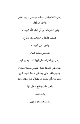 ‫يامه‬
..
‫ًليها‬ ‫واُمي‬ ‫حامس‬ ‫بتييف‬ ‫كاىت‬
.
‫مص‬
‫آوقها‬ ِ‫ًار‬
..
‫كويسه‬ ‫هللا‬ ‫طاء‬ ‫أن‬ ‫اهسي‬ ‫هقب‬ ‫يسن‬
..
‫يسن‬ ‫ًليها‬ ّ‫كض‬
.
‫يذرج‬ ‫مسة‬ ‫وبيس‬
.
‫يامه‬
..
‫كويسه‬ ‫هي‬
.
‫يسن‬
..
‫ٓيه‬ ‫كاىت‬ ‫هي‬
..
‫يامه‬
..
‫ليه‬ ‫بحبها‬ ‫كوت‬ ‫ليها‬ ‫امتحان‬ ‫ارر‬ ‫يف‬
‫يسن‬
...
‫يكون‬ ‫ممكه‬ ‫ًغبي‬ ‫اىهيار‬ ‫ًوسها‬ ‫هي‬
‫تاىيه‬ ‫حاجة‬ ‫وممكه‬ ‫االمتحان‬ ‫بسبب‬
..
‫الزم‬
‫راحه‬ ‫والزم‬ ‫ترتر‬ ‫أو‬ ‫بتسًلها‬ ‫حاحة‬ ‫أي‬ ‫ًه‬ ‫تبيس‬
‫يامه‬
..
‫لها‬ ‫ازرل‬ ‫يوْى‬ ‫كب‬
.
‫يسن‬
..
‫تقسر‬
..
‫يامه‬
...
‫يسن‬ ‫يا‬ ‫متضكر‬
..
 