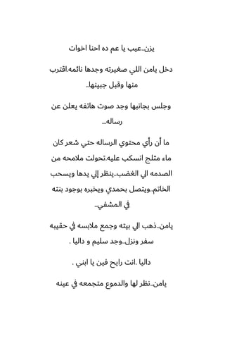 ‫يسن‬
..
‫اروات‬ ‫احوا‬ ‫زه‬ ‫ًم‬ ‫يا‬ ‫ًيب‬
‫ىائمه‬ ‫وجسها‬ ‫ػَيرته‬ ‫اللي‬ ‫يامه‬ ‫زرل‬
.
‫اقترب‬
‫جبيوها‬ ‫وقبل‬ ‫موها‬
..
‫ًه‬ ‫ييله‬ ‫هاتْه‬ ‫ػوت‬ ‫وجس‬ ‫بجاىبها‬ ‫وجلس‬
‫رساله‬
...
‫كان‬ ‫طير‬ ‫حتي‬ ‫الرساله‬ ‫محتوي‬ ‫رأي‬ ‫أن‬ ‫ما‬
‫ًليه‬ ‫اىسكب‬ ‫مثلج‬ ‫ماء‬
.
‫مه‬ ‫مالمحه‬ ‫تحولت‬
‫الَؾب‬ ‫ايل‬ ‫الغسمه‬
..
‫ويسحب‬ ‫يسها‬ ‫إيل‬ ‫يونر‬
‫الذاتم‬
..
‫بوته‬ ‫بوجوز‬ ‫ويذبره‬ ‫بحمسي‬ ‫ويتغل‬
‫المضْي‬ ‫يف‬
..
‫يامه‬
..
‫حقيبه‬ ‫يف‬ ‫مالبسه‬ ‫وجمى‬ ‫بيته‬ ‫ايل‬ ‫شهب‬
‫وىسل‬ ‫سْر‬
..
‫زاليا‬ ‫و‬ ‫سليم‬ ‫وجس‬
.
‫زاليا‬
.
‫ابوي‬ ‫يا‬ ‫ٓيه‬ ‫رايح‬ ‫اىت‬
.
‫يامه‬
..
‫ًيوه‬ ‫يف‬ ‫متجميه‬ ‫والسموو‬ ‫لها‬ ‫ىنر‬
 