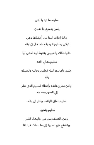 ‫سليم‬
..
‫ابوي‬ ‫يا‬ ‫ترز‬ ‫ما‬
‫بسموو‬ ‫يامه‬
..
‫تيبان‬ ‫اىا‬
.
‫وهي‬ ‫أحؾاىها‬ ‫بيه‬ ‫ابوها‬ ‫ارصت‬ ‫زاليا‬
‫تبكي‬
.
‫ابوه‬ ‫يف‬ ‫حل‬ ‫ماشا‬ ِ‫يير‬ ‫ال‬ ‫وسليم‬
.
‫زاليا‬
..
‫ليا‬ ‫احكي‬ ‫ليه‬ ‫بتييف‬ ‫حبيبي‬ ‫يا‬ ‫مالك‬
‫سليم‬
..
‫اقيس‬ ‫تيايل‬
‫يامه‬ ‫جلس‬
..
‫وتمسك‬ ‫بجاىبه‬ ‫تجلس‬ ‫ووالسته‬
‫يسه‬
.
‫ىنر‬ ‫الصي‬ ‫لسليم‬ ‫وأًقاه‬ ‫هاتْه‬ ‫تذرج‬ ‫يامه‬
‫بغسمه‬ ‫الغور‬ ‫إيل‬
..
‫سليم‬
..
‫ابوه‬ ‫ايل‬ ‫وىنر‬ ّ‫الهات‬ ‫اُلق‬
..
‫سليم‬
..
‫بتحبها‬
.
‫يامه‬
..
ّ‫لالس‬
.
‫رايوه‬ ‫هي‬ ‫بس‬
.
‫قلبي‬ ‫اىا‬
‫بيتققى‬
.
‫ٓيا‬ ‫ًملت‬ ‫ما‬ ‫زي‬ ‫اًصبها‬ ‫الزم‬
..
‫اىا‬
 