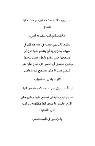‫سليم‬
.
‫قويه‬ ‫ػْيه‬ ‫البوه‬ ‫وجه‬
..
‫زاليا‬ ‫جيلت‬
‫تغرخ‬
‫زاليا‬
..
‫سليم‬
..
‫ابوي‬ ‫بتؾربه‬ ‫اىت‬
..
‫سليم‬
..
‫يف‬ ‫هه‬ ‫هو‬ ‫ابوه‬ ‫يف‬ ‫ىْسه‬ ‫يري‬ ‫كان‬
‫أن‬ ‫زون‬ ‫موها‬ ‫يوتقم‬ ‫أن‬ ‫يريس‬ ‫وكان‬ ‫حبيته‬
‫حتي‬ ‫يسميها‬
...
‫يْوق‬ ‫الزم‬
..
‫بتحبها‬ ‫مويه‬
‫ػح‬ ‫زي‬ ‫الغور‬ ‫أن‬ ‫مغسق‬ ‫ومويه‬
.
‫تقرر‬ ‫ًايس‬
‫يامه‬ ‫يا‬ ‫لك‬ ‫هسمح‬ ‫مص‬ ‫اىا‬ ‫بس‬ ‫ُلقي‬
.
‫ىنر‬
.
‫باستَراب‬ ‫يامه‬ ‫له‬
..
‫زاليا‬ ‫هو‬ ‫ميه‬ ‫حسث‬ ‫ما‬ ‫سرز‬ ‫يف‬ ‫سليم‬ ‫ليبسأ‬
..
‫سليم‬
..
‫موها‬ ‫تسمى‬ ‫زلوقتي‬ ‫تروح‬
.
‫ومترجيص‬
‫منلومه‬ ‫اىها‬ ِ‫ًار‬ ‫يا‬ ‫حالتيه‬ ‫يف‬ ‫اال‬
..
‫اىت‬ ‫يا‬
‫هلمتها‬ ‫اللي‬
.
‫يامه‬
..
‫المستضْى‬ ‫يف‬ ‫هي‬
 