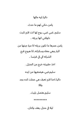 ‫زاليا‬
..
‫مالها‬ ‫ليه‬
‫يامه‬
..
‫حسث‬ ‫ما‬ ‫لهم‬ ‫حكي‬
.
‫سليم‬
...
‫ُبي‬ ‫ُبي‬
...
‫تثبت‬ ‫الزم‬ ‫اىت‬ ‫لها‬ ‫روح‬
‫بريئه‬ ‫اىها‬ ‫زلوقتي‬
..
‫يامه‬
..
‫مه‬ ‫جبتها‬ ‫مرة‬ ‫اىا‬ ‫بريئه‬ ‫تكون‬ ‫ما‬ ‫ًمرها‬
‫وسكراىه‬ ‫مياه‬ ‫وهي‬ ‫البار‬
...
‫ٓرو‬ ‫هروح‬ ‫اىا‬
‫ٓرىسا‬ ‫يف‬ ‫ايل‬ ‫الضركه‬
..
‫الموسل‬ ‫مه‬ ‫ررج‬ ‫حقيبته‬ ‫ارص‬
.
‫سليم‬
.
‫ُبي‬
..
‫ايسه‬ ‫مه‬ ‫هيؾييها‬
‫زاليا‬
..
‫بجس‬ ‫كسه‬ ‫ًملت‬ ‫هي‬ ِ‫ىير‬ ‫الزم‬ ‫احوا‬
‫والال‬
‫سليم‬
..
‫بليث‬ ‫هتغل‬
..
*********
‫وكوان‬ ّ‫ره‬ ‫موسل‬ ‫يف‬ ‫ليال‬
..
 