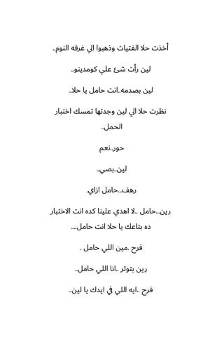 ‫الووم‬ ‫ُرٓه‬ ‫ايل‬ ‫وشهبوا‬ ‫الْتيات‬ ‫حال‬ ‫أرصت‬
..
‫كومسيوو‬ ‫ًلي‬ ‫طئ‬ ‫رأت‬ ‫ليه‬
..
‫بغسمه‬ ‫ليه‬
..
‫حال‬ ‫يا‬ ‫حامل‬ ‫اىت‬
..
‫ارتبار‬ ‫تمسك‬ ‫وجستها‬ ‫ليه‬ ‫ايل‬ ‫حال‬ ‫ىنرت‬
‫الحمل‬
..
‫حور‬
..
‫ىيم‬
‫ليه‬
..
‫بغي‬
..
ّ‫ره‬
...
‫ازاي‬ ‫حامل‬
.
‫ريه‬
...
‫حامل‬
..
‫االرتبار‬ ‫اىت‬ ‫كسه‬ ‫ًليوا‬ ‫اهسي‬ ‫ال‬
‫حامل‬ ‫اىت‬ ‫حال‬ ‫يا‬ ‫بتاًك‬ ‫زه‬
....
‫ٓرح‬
.
‫حامل‬ ‫اللي‬ ‫ميه‬
.
‫بتوتر‬ ‫ريه‬
..
‫حامل‬ ‫اللي‬ ‫اىا‬
..
‫ٓرح‬
..
‫ليه‬ ‫يا‬ ‫ايسك‬ ‫يف‬ ‫اللي‬ ‫ايه‬
..
 