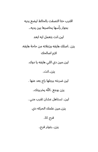 ‫يسيه‬ ‫ليؾى‬ ‫بالحائف‬ ‫التغقت‬ ‫حتا‬ ‫اقترب‬
‫يسيه‬ ‫بيه‬ ‫يحاػرها‬ ‫رأسها‬ ‫بجوار‬
...
‫ليه‬
..
‫ابيس‬ ‫ايه‬ ‫بتيمل‬ ‫اىت‬
‫يسن‬
..
‫هايْه‬ ‫حاحة‬ ‫مه‬ ‫وزًالىه‬ ‫هايْه‬ ‫اػلك‬
.
‫اػالحك‬ ‫الزم‬
‫ليه‬
..
‫زوك‬ ‫يا‬ ‫هايْه‬ ‫اللي‬ ‫زي‬ ‫ميه‬
.
‫يسن‬
...
‫اىت‬
..
‫ًوها‬ ‫بيس‬ ‫راح‬ ‫برجلها‬ ‫ؿربته‬ ‫ليه‬
.
‫بوجى‬ ‫يسن‬
..
‫يذربيتك‬ ‫هللا‬
..
‫ليه‬
..
‫موي‬ ‫تقرب‬ ‫ًضان‬ ‫تستاهل‬
.
‫يسن‬
..
‫زي‬ ‫الحركه‬ ‫ًلمك‬ ‫ميه‬
.
‫ٓرح‬
.
‫اىا‬
..
‫يسن‬
....
‫ٓرح‬ ‫بتوتر‬
..
 