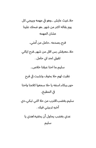 ‫حال‬
..
‫ًايص‬ ‫ُيث‬
...
‫كل‬ ‫وييجي‬ ‫مهمه‬ ‫يف‬ ‫وهو‬
‫طهر‬ ‫مه‬ ‫كتر‬‫ا‬ ‫بقاله‬ ‫يوم‬
..
‫ًليوا‬ ‫ؿحك‬ ‫هو‬
‫المهمه‬ ‫ًضان‬
‫ٓرح‬
..
‫بغسمه‬
..
‫أمتي‬ ‫مه‬ ‫حامل‬
..
‫حال‬
...
‫طهر‬ ‫مه‬ ‫اقل‬ ‫بس‬ ‫ميرٓص‬
...
‫اياكي‬ ‫ٓرح‬
‫حامل‬ ‫اين‬ ‫لحس‬ ‫تقويل‬
.
‫سليم‬
..
‫رالظ‬ ‫ًرٓوا‬ ‫احوا‬ ‫ما‬
...
‫ٓرح‬ ‫يف‬ ‫وتضبت‬ ِ‫بذو‬ ‫حال‬ ‫لهم‬ ‫ىنرت‬
‫حور‬
..
‫ببكاء‬
..
‫واحوا‬ ‫كالموا‬ ‫سميوا‬ ‫حال‬ ‫يا‬ ‫اسْه‬
‫المقبد‬ ‫يف‬
..
‫سليم‬
..
‫بَؾب‬
.
‫تبكي‬ ‫التي‬ ‫حال‬ ‫مه‬ ‫اقترب‬
..
‫زي‬
‫ٓيك‬ ‫تربيتي‬ ‫آرره‬
.
‫يذْيه‬ ‫أن‬ ‫يحاول‬ ‫بَؾب‬ ‫ًسي‬
.
‫يا‬ ‫اهسي‬
‫سليم‬
 