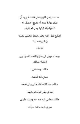 ‫ٓقف‬ ‫ييمل‬ ‫كان‬ ‫يامه‬ ‫ًوس‬ ‫اما‬
..
‫أن‬ ‫يريس‬ ‫ال‬
‫بها‬ ‫يْكر‬
.
‫أىه‬ ‫احتمال‬ ‫يؾى‬ ‫أن‬ ‫يريس‬ ‫ال‬
‫هلمها‬
.
‫تحتاجه‬ ‫وهي‬ ‫تركها‬ ‫واىه‬
...
‫ىْسه‬ ‫وييصب‬ ‫ٓقف‬ ‫ييمل‬ ‫االله‬ ‫مثل‬ ‫اػلح‬
‫ليال‬ ‫الرياؿه‬ ‫يف‬
..
*****
‫بيه‬ ‫ىْسها‬ ‫لتحس‬ ‫موسلها‬ ‫ايل‬ ‫ميري‬ ‫رجيت‬
‫مالك‬ ‫احؾان‬
.
‫مالك‬
..
‫وحضتوي‬
‫ميري‬
..
‫لحقت‬ ‫ايه‬
‫مالك‬
...
‫ىيمه‬ ‫وش‬ ‫مص‬ ‫اىك‬ ‫قالك‬ ‫حس‬
‫ميري‬
..
‫ابيس‬ ‫كب‬ ‫كسه‬ ‫بقي‬
.
‫مالك‬
..
‫ًايص‬ ‫وُيث‬ ‫حال‬ ‫ًوس‬ ‫ايه‬ ‫ًملتي‬
‫ميري‬
..
‫ًرٓت‬ ‫اىت‬ ‫زه‬ ‫ايه‬
 