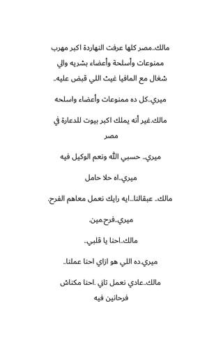 ‫مالك‬
..
‫مهرب‬ ‫كبر‬‫ا‬ ‫الوهارزة‬ ‫ًرٓت‬ ‫كلها‬ ‫مغر‬
‫وايل‬ ‫بضريه‬ ‫وأًؾاء‬ ‫وأسلحة‬ ‫ممووًات‬
‫ًليه‬ ‫قبؽ‬ ‫اللي‬ ‫ُيث‬ ‫المآيا‬ ‫مى‬ ‫طَال‬
..
‫ميري‬
..
‫واسلحه‬ ‫وأًؾاء‬ ‫ممووًات‬ ‫زه‬ ‫كل‬
‫مالك‬
.
‫يف‬ ‫للسًارة‬ ‫بيوت‬ ‫كبر‬‫ا‬ ‫يملك‬ ‫أىه‬ ‫ُير‬
‫مغر‬
‫ميري‬
..
‫ٓيه‬ ‫الوكيل‬ ‫وىيم‬ ‫هللا‬ ‫حسبي‬
‫ميري‬
..
‫حامل‬ ‫حال‬ ‫اه‬
‫مالك‬
..
‫ًبقالوا‬
...
‫الْرح‬ ‫مياهم‬ ‫ىيمل‬ ‫رايك‬ ‫ايه‬
.
‫ميري‬
..
‫ٓرح‬
.
‫ميه‬
.
‫مالك‬
..
‫قلبي‬ ‫يا‬ ‫احوا‬
..
‫ميري‬
.
‫ًملوا‬ ‫احوا‬ ‫ازاي‬ ‫هو‬ ‫اللي‬ ‫زه‬
..
‫مالك‬
..
‫تاين‬ ‫ىيمل‬ ‫ًازي‬
.
‫مكواش‬ ‫احوا‬
‫ٓيه‬ ‫ٓرحاىيه‬
 