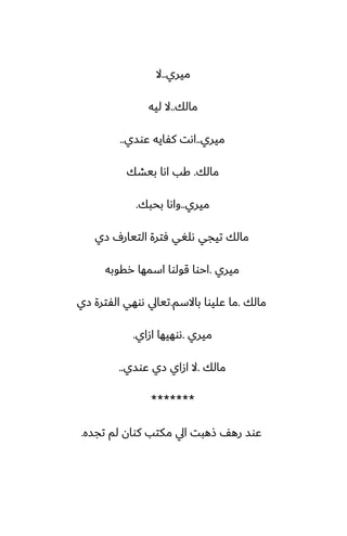 ‫ميري‬
..
‫ال‬
‫مالك‬
..
‫ليه‬ ‫ال‬
‫ميري‬
..
‫ًوسي‬ ‫كْايه‬ ‫اىت‬
..
‫مالك‬
.
‫بيضك‬ ‫اىا‬ ‫كب‬
‫ميري‬
..
‫بحبك‬ ‫واىا‬
.
‫زي‬ ِ‫التيار‬ ‫ٓترة‬ ‫ىلَي‬ ‫تيجي‬ ‫مالك‬
‫ميري‬
.
‫رقوبه‬ ‫اسمها‬ ‫قولوا‬ ‫احوا‬
‫مالك‬
.
‫باالسم‬ ‫ًليوا‬ ‫ما‬
.
‫زي‬ ‫الْترة‬ ‫ىوهي‬ ‫تيايل‬
‫ميري‬
.
‫ازاي‬ ‫ىوهيها‬
.
‫مالك‬
.
‫ًوسي‬ ‫زي‬ ‫ازاي‬ ‫ال‬
..
*******
‫تجسه‬ ‫لم‬ ‫كوان‬ ‫مكتب‬ ‫ايل‬ ‫شهبت‬ ّ‫ره‬ ‫ًوس‬
.
 