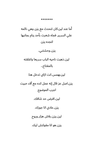 *******
‫ليه‬ ‫ًوس‬ ‫أما‬
.
‫ىائمه‬ ‫وهي‬ ‫يسن‬ ‫مى‬ ‫تتحسث‬ ‫كان‬
‫السرير‬ ‫ًلي‬
.
‫بجاىبها‬ ‫يوام‬ ‫بأحس‬ ‫طيرت‬ ‫ٓجاه‬
‫يسن‬ ‫لتجسه‬
‫يسن‬
..
‫وحضتوي‬
..
‫ليه‬
..
‫واُلقته‬ ‫سرييا‬ ‫الباب‬ ‫ىاحيه‬ ‫شهبت‬
‫بالمْتاح‬
...
‫ليه‬
.
‫بهمس‬
..
‫هوا‬ ‫تسرل‬ ‫ازاي‬ ‫اىت‬
.
‫يسن‬
.
‫حبيت‬ ‫آالء‬ ‫مى‬ ‫كسه‬ ‫ًمل‬ ‫إىه‬ ‫قال‬ ‫ًس‬ ‫اػل‬
‫الموؿوو‬ ‫اجرب‬
‫ليه‬
..
‫طآك‬ ‫حس‬ ‫آرؼ‬
.
‫يسن‬
..
‫جوزك‬ ‫اىا‬ ‫ًازي‬
.
‫ليه‬
..
‫يسن‬
..
‫هسار‬ ‫بالش‬
..
‫وروح‬
‫يسن‬
..
‫ليك‬ ‫مقولتص‬ ‫اىا‬ ‫هو‬
.
 