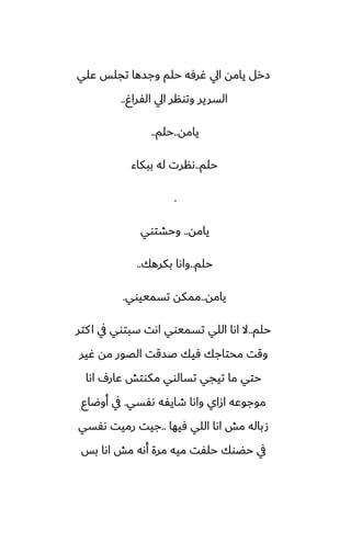 ‫ًلي‬ ‫تجلس‬ ‫وجسها‬ ‫حلم‬ ‫ُرٓه‬ ‫ايل‬ ‫يامه‬ ‫زرل‬
ٌ‫الْرا‬ ‫ايل‬ ‫وتونر‬ ‫السرير‬
..
‫يامه‬
..
‫حلم‬
..
‫حلم‬
..
‫ببكاء‬ ‫له‬ ‫ىنرت‬
.
‫يامه‬
..
‫وحضتوي‬
‫حلم‬
..
‫بكرهك‬ ‫واىا‬
..
‫يامه‬
..
‫تسمييوي‬ ‫ممكه‬
.
‫حلم‬
..
‫كتر‬‫ا‬ ‫يف‬ ‫سبتوي‬ ‫اىت‬ ‫تسميوي‬ ‫اللي‬ ‫اىا‬ ‫ال‬
‫ُير‬ ‫مه‬ ‫الغور‬ ‫ػسقت‬ ‫ٓيك‬ ‫محتاجك‬ ‫وقت‬
‫اىا‬ ِ‫ًار‬ ‫مكوتص‬ ‫تسالوي‬ ‫تيجي‬ ‫ما‬ ‫حتي‬
‫ىْسي‬ ‫طايْه‬ ‫واىا‬ ‫ازاي‬ ‫موجوًه‬
.
‫أوؿاو‬ ‫يف‬
‫ٓيها‬ ‫اللي‬ ‫اىا‬ ‫مص‬ ‫صباله‬
..
‫ىْسي‬ ‫رميت‬ ‫جيت‬
‫بس‬ ‫اىا‬ ‫مص‬ ‫أىه‬ ‫مرة‬ ‫ميه‬ ‫حلْت‬ ‫حؾوك‬ ‫يف‬
 