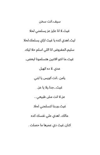 ّ‫سي‬
..
‫سذه‬ ‫اىت‬
‫ُيث‬
..
‫لحال‬ ‫يسلموي‬ ‫ًس‬ ‫ًايس‬ ‫اىا‬ ‫ال‬
‫ليث‬
..
‫يسلمك‬ ‫ازاي‬ ‫ُيث‬ ‫يا‬ ‫كسه‬ ‫اهسي‬
.
‫لحال‬
‫سليم‬
..
‫ليك‬ ‫حال‬ ‫اسلم‬ ‫اللي‬ ‫اىا‬ ‫المْروؼ‬
.
‫ُيث‬
..
‫لبيؽ‬ ‫هتسلموىا‬ ‫االتويه‬ ‫اىتو‬ ‫ما‬
..
‫ًسي‬
.
‫اتهبل‬ ‫زه‬ ‫ال‬
‫يامه‬
..
‫ابوي‬ ‫يا‬ ‫كويس‬ ‫اىت‬
‫ُيث‬
....
‫جسا‬
..
‫ًس‬ ‫يا‬ ‫يال‬
..
‫ًس‬
..
‫كبييي‬ ‫مص‬ ‫اىت‬ ‫ال‬
..
‫ُيث‬
..
‫لحال‬ ‫لتسلموي‬ ‫وربوا‬
.
‫مالك‬
..
‫كسه‬ ‫ىْسك‬ ‫ًلي‬ ‫اهسي‬
‫كوان‬
..
‫حغلت‬ ‫ما‬ ‫ًمرها‬ ‫زي‬ ‫ُيث‬
.
 