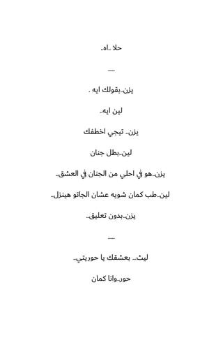 ‫حال‬
..
‫اه‬
..
.....
‫يسن‬
..
‫ايه‬ ‫بقولك‬
.
‫ايه‬ ‫ليه‬
..
‫يسن‬
..
‫ارقْك‬ ‫تيجي‬
‫ليه‬
..
‫جوان‬ ‫بقل‬
‫يسن‬
..
‫اليضق‬ ‫يف‬ ‫الجوان‬ ‫مه‬ ‫احلي‬ ‫يف‬ ‫هو‬
..
‫ليه‬
..
‫هيوسل‬ ‫الجاتو‬ ‫ًضان‬ ‫طويه‬ ‫كمان‬ ‫كب‬
..
‫يسن‬
..
‫تيليق‬ ‫بسون‬
..
.....
‫ليث‬
...
‫حوريتي‬ ‫يا‬ ‫بيضقك‬
..
‫حور‬
..
‫كمان‬ ‫واىا‬
 