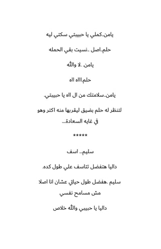 ‫يامه‬
..
‫ليه‬ ‫سكتي‬ ‫حبيبتي‬ ‫يا‬ ‫كملي‬
‫حلم‬
..
‫اػل‬
..
‫الحمله‬ ‫بقي‬ ‫ىسيت‬
‫يامه‬
. .
‫وهللا‬ ‫ال‬
‫حلم‬
.
‫ااه‬ ‫اااه‬
‫يامه‬
..
‫حبيبتي‬ ‫يا‬ ‫ااه‬ ‫ال‬ ‫مه‬ ‫سالمتك‬
.
‫وهو‬ ‫كتر‬‫ا‬ ‫موه‬ ‫ليقربها‬ ‫بؾيق‬ ‫حلم‬ ‫له‬ ‫لتونر‬
‫السيازة‬ ‫ُايه‬ ‫يف‬
....
*****
‫سليم‬
...
ّ‫اس‬
‫كسه‬ ‫كول‬ ‫ًلي‬ ّ‫تتاس‬ ‫هتْؾل‬ ‫زاليا‬
.
‫سليم‬
.
‫اػال‬ ‫اىا‬ ‫ًضان‬ ‫حيايت‬ ‫كول‬ ‫هْؾل‬
‫ىْسي‬ ‫مسامح‬ ‫مص‬
‫رالظ‬ ‫وهللا‬ ‫حبيبي‬ ‫يا‬ ‫زاليا‬
 