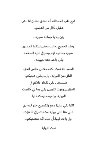 ‫ٓرح‬
..
‫مص‬ ‫اىا‬ ‫ًضان‬ ‫ًضق‬ ‫أىه‬ ‫الحمسلله‬ ‫كب‬
‫اليضق‬ ‫مه‬ ‫بأقل‬ ‫هقبل‬
..
‫يسن‬
..
‫ػورة‬ ‫جماًه‬ ‫يا‬ ‫يال‬
.....
‫الجميى‬ ّ‫وق‬
.
‫المغور‬ ‫ليتقف‬ ‫بيؽ‬ ‫بحاىب‬
‫السيازة‬ ‫ُايه‬ ‫يف‬ ‫وهم‬ ‫لهم‬ ‫جماًيه‬ ‫ػورة‬
‫حبيبته‬ ‫ميه‬ ‫واحس‬ ‫وكل‬
..
‫تمت‬ ‫لله‬ ‫الحمس‬
..
‫الجسء‬ ‫رلع‬ ‫رالظ‬ ‫كسه‬
‫الروايه‬ ‫مه‬ ‫التاين‬
.
‫ًجبكم‬ ‫يكون‬ ‫يارب‬
..
‫يف‬ ‫رايكم‬ ‫تقولوا‬ ‫بقي‬ ‫متوسوش‬
‫الجسئيه‬
..
‫رلغت‬ ‫اين‬ ‫بما‬ ‫بقي‬ ‫كتيرررر‬ ‫وٓوت‬
‫الروايه‬
...
‫ليا‬ ‫كسه‬ ‫حلوة‬ ‫وزًوة‬
.
‫زي‬ ‫كسه‬ ‫حلو‬ ‫وتضجيى‬ ‫زًم‬ ‫ًايسة‬ ‫بقي‬ ‫ثاىيا‬
‫ىسلت‬ ‫اىا‬ ‫رايف‬ ‫ًضقت‬ ‫روايه‬ ‫ًلي‬ ‫هوا‬ ‫اللي‬
‫ٓيها‬ ‫بارت‬ ‫أول‬
..
‫هتيحبكم‬ ‫هللا‬ ‫طاء‬ ‫أن‬
....
‫الوهاية‬ ‫تمت‬
 