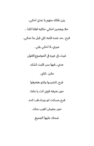 ‫يسن‬
..
‫احكي‬ ‫ًسي‬ ‫يا‬ ‫موهم‬ ‫ٓكك‬
..
‫حال‬
..
‫كلوا‬ ‫اهلوا‬ ‫حكايه‬ ‫احكي‬ ‫وبيسيه‬
...
‫ٓرح‬
..
‫ىحكي‬ ‫ما‬ ‫قبل‬ ‫تاين‬ ‫كلمه‬ ‫ًوسه‬ ‫حس‬
..
‫ميري‬
...
‫بقي‬ ‫احكي‬ ‫ال‬
.
‫ُيث‬
...
‫الموؿوو‬ ‫يف‬ ‫ُيره‬ ‫يف‬
.
‫الَوىل‬
‫ًسي‬
....
‫لضك‬ ‫قلبت‬ ‫بس‬ ‫ٓيها‬
.
‫مازن‬
..
‫ازاي‬
..
‫ٓرح‬
...
‫هتيرٓوا‬ ‫واىتو‬ ‫اتذرسوا‬
‫حور‬
..
‫ماما‬ ‫يا‬ ‫اىت‬ ‫قوي‬ ‫ًويْه‬
..
‫ٓرح‬
..
‫ورزة‬ ‫ابو‬ ‫مسكت‬
..
‫كسه‬ ‫كب‬
..
‫حور‬
...
‫موك‬ ‫اكيب‬ ‫مْيص‬
..
‫الجميى‬ ‫ًليها‬ ‫ؿحك‬
 