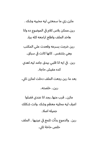 ‫مازن‬
..
‫وطك‬ ‫مذبيه‬ ‫ليه‬ ‫سميتي‬ ‫ما‬ ‫زي‬
.
‫ريه‬
..
‫واىا‬ ‫زه‬ ‫الموؿوو‬ ‫يف‬ ‫كالم‬ ‫بالس‬ ‫ممكه‬
‫برة‬ ‫كله‬ ‫اراجيه‬ ‫واكلى‬ ّ‫المل‬ ‫هارس‬
..
‫المكتب‬ ‫ًلي‬ ‫وقيست‬ ‫بسرًه‬ ‫ررجت‬ ‫ريه‬
‫بتتوْس‬ ‫وهي‬
.
‫سباق‬ ‫يف‬ ‫كاىت‬ ‫كاىها‬
..
‫ريه‬
.
‫ليه‬ ‫جامس‬ ‫بيسق‬ ‫قلبي‬ ‫اىا‬ ‫ايه‬ ‫يف‬
..
‫اهسي‬
‫حاجة‬ ‫مْيص‬ ‫كسه‬
..
‫تاين‬ ‫لمازن‬ ‫زرلت‬ ّ‫المل‬ ‫رجيت‬ ‫ريه‬ ‫ما‬ ‫بيس‬
..
‫ريه‬
...
‫رلغته‬
..
‫مازن‬
...
‫موها‬ ‫قرب‬
...
‫ٓؾلوا‬ ‫ًوسي‬ ‫اىا‬ ‫بجس‬
‫وطك‬ ‫مينم‬ ‫مذليه‬ ‫ليه‬ ِ‫اًر‬
.
‫طكلك‬ ‫واىت‬
‫اػال‬ ‫جميله‬
..
‫ريه‬
.
‫ًيويها‬ ‫يف‬ ‫تلمى‬ ‫بسأت‬ ‫والسموو‬
..
ّ‫المل‬
‫تاين‬ ‫حارة‬ ‫رلع‬
..
 