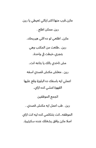 ‫مازن‬
..
‫موها‬ ‫قرب‬
.
‫كتر‬‫ا‬
..
‫ريه‬ ‫يا‬ ‫تييقي‬ ‫اياكي‬
.
‫ريه‬
.
‫اكلى‬ ‫ممكه‬
.
‫مازن‬
..
‫هيريحك‬ ‫اللي‬ ‫زه‬ ‫لو‬ ‫اكليي‬
..
‫ريه‬
.. .
‫وهي‬ ‫المكتب‬ ‫مه‬ ‫كليت‬
‫بتجري‬
..
‫واحسة‬ ‫يف‬ ‫ربقت‬
..
‫اىت‬ ‫بتاًه‬ ‫يا‬ ‫بالك‬ ‫تارسي‬ ‫مص‬
..
‫ريه‬
.
‫اسْه‬ ‫قغسي‬ ‫مكوص‬ ‫ميلص‬
‫ًليها‬ ‫وقى‬ ‫البلوزة‬ ‫زه‬ ‫باسْك‬ ‫ايه‬ ‫اًملي‬
‫ازاي‬ ‫كسه‬ ‫امضي‬ ‫القهوة‬
..
‫الموهْيه‬ ‫اتجمى‬
‫ريه‬
.
‫قغسي‬ ‫مكوص‬ ‫ايه‬ ‫اًمل‬ ‫كب‬
. .
‫الموهْه‬
....
‫ازاي‬ ‫اىت‬ ‫ليه‬ ‫كسه‬ ‫بتتكلمي‬ ‫اىت‬
‫سكرتيرة‬ ‫ًوسه‬ ‫يضَلك‬ ‫وآق‬ ‫مازن‬ ‫اػال‬
..
 