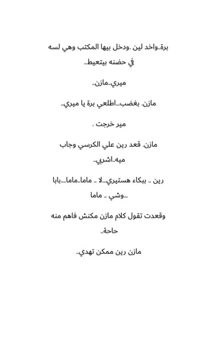 ‫برة‬
..
‫ليه‬ ‫وارس‬
.
‫لسه‬ ‫وهي‬ ‫المكتب‬ ‫بيها‬ ‫وزرل‬
‫بيتييف‬ ‫حؾوه‬ ‫يف‬
..
‫ميري‬
..
‫مازن‬
..
‫مازن‬
.
‫بَؾب‬
...
‫ميري‬ ‫يا‬ ‫برة‬ ‫اكليي‬
..
‫ررجت‬ ‫مير‬
.
‫مازن‬
.
‫وجاب‬ ‫الكرسي‬ ‫ًلي‬ ‫ريه‬ ‫قيس‬
‫ميه‬
..
‫اطريب‬
..
‫ريه‬
..
‫هستيري‬ ‫ببكاء‬
...
‫ال‬
..
‫ماما‬
..
‫ماما‬
....
‫بابا‬
...
‫وطي‬
..
‫ماما‬
‫موه‬ ‫ٓاهم‬ ‫مكوص‬ ‫مازن‬ ‫كالم‬ ‫تقول‬ ‫وقيست‬
‫حاحة‬
..
‫تهسي‬ ‫ممكه‬ ‫ريه‬ ‫مازن‬
..
 