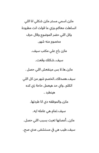 ‫مازن‬
..
‫اللي‬ ‫اىا‬ ‫طكلي‬ ‫مازن‬ ‫مستر‬ ‫اسمي‬
‫مياكم‬ ‫اتساهلت‬
..
‫مقروزة‬ ‫اىت‬ ‫قولت‬ ‫ما‬ ‫وزي‬
ِ‫حر‬ ‫وقال‬ ‫الموؿوو‬ ‫حؾر‬ ‫اللي‬ ‫وكل‬
‫طهر‬ ‫موه‬ ‫مذغوم‬
..
ّ‫سي‬ ‫مكتب‬ ‫ًلي‬ ‫راح‬ ‫مازن‬
..
ّ‫سي‬
...
‫وقيت‬ ‫طكلك‬
..
‫مازن‬
..
‫ها‬
..
‫حغل‬ ‫اللي‬ ‫ميوْيص‬ ‫بس‬ ‫ال‬
.
ّ‫سي‬
..
‫هغسقك‬
...
‫اللي‬ ‫كل‬ ‫مه‬ ‫طهر‬ ‫اتذغم‬
‫اتكلم‬
..
‫كسه‬ ‫زي‬ ‫حاحة‬ ‫هييمل‬ ‫حس‬ ‫واي‬
‫هيوقرز‬
..
‫مازن‬
..
‫كرزتها‬ ‫اىا‬ ‫زي‬ ‫والموهْه‬
..
ّ‫سي‬
..
‫تمام‬
..
‫ايه‬ ‫ًامله‬ ‫هي‬
..
‫مازن‬
....
‫حغل‬ ‫اللي‬ ‫بسبب‬ ‫تيبت‬ ‫أًغابها‬
..
ّ‫سي‬
..
‫ػح‬ ‫ًسي‬ ‫مستضْى‬ ‫يف‬ ‫هي‬ ‫كيب‬
..
 