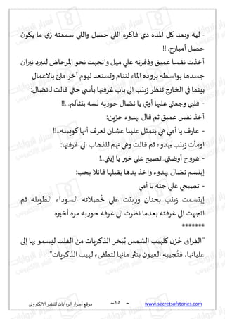 ~
‫ترووى‬٨‫الال‬ ‫لليكغ‬ ‫الغواًاث‬ ‫اع‬‫غ‬‫ؤؾ‬ ٘٢‫مى‬ 05 ~ www.secretsofstories.com
-
‫ن‬‫ى‬٩ً ‫ما‬ ‫ي‬‫ػ‬ ‫ؾمٗخه‬ ‫واللي‬ ‫خهل‬ ‫اللي‬ ‫غه‬٦‫ا‬ٞ ‫صي‬ ‫اإلاضه‬ ‫ل‬٧ ‫وبٗض‬ ‫لُه‬
!!..‫ؤمباعح‬ ‫خهل‬
‫ان‬‫ر‬‫هح‬ ‫لخبرص‬ ‫اإلاغخاى‬‫هدى‬ ‫واججهذ‬ ‫مهل‬ ‫ٖلي‬ ‫غجه‬ٞ‫وط‬ ٤ُ‫ٖم‬ ‫ؿا‬ٟ‫ه‬ ‫ؤزظث‬
‫با‬ ‫ملئ‬ ‫آزغ‬‫لُىم‬ ‫وحؿخٗض‬‫لخىام‬ ‫اإلااء‬‫صه‬‫و‬‫بغ‬ ‫بىاؾُه‬ ‫ظؿضها‬
٫‫الٖما‬
:٫‫هًا‬ ‫ـ‬‫ل‬ ‫الذ‬٢‫ختي‬‫بإسخي‬ ‫تها‬ٞ‫غ‬ٚ‫باب‬ ‫الي‬‫ٍيب‬‫ػ‬ ‫جىٓغ‬ ‫الساعط‬ ‫في‬ ‫بِىما‬
-
!!...‫بدخإلم‬ ‫لؿه‬ ‫ٍه‬‫ع‬‫خى‬٫‫هًا‬ ‫ًا‬ ‫ي‬‫ؤو‬ ‫ٖلحها‬ ‫وظٗجي‬ ‫لبي‬٢
:ًٍ‫خؼ‬‫بهضوء‬ ٫‫ا‬٢ ‫زم‬٤ُ‫ٖم‬ ‫ـ‬ٟ‫ه‬ ‫ؤزظ‬
-
!!..‫ىَؿه‬٧‫ؤجها‬ٝ‫وٗغ‬ ‫ٖكان‬ ‫ٖلُىا‬ ‫بخمشل‬ ‫هي‬‫ؤمي‬‫ًا‬ ٝ‫ع‬‫ٖا‬
‫الي‬‫للظهاب‬ ‫تهم‬ ‫وهي‬‫الذ‬٢ ‫زم‬ ‫بهضوء‬ ‫ٍيب‬‫ػ‬‫اومإث‬
:‫تها‬ٞ‫غ‬ٚ
-
!..‫ببجي‬‫ًا‬ ‫زحر‬ ‫ٖلي‬ ‫جهبذ‬..‫ؤويتي‬‫ح‬‫و‬‫هغ‬
:‫بدب‬ ‫اثال‬٢ ‫بلها‬٣ً ‫ًضها‬‫وازظ‬ ‫بهضوء‬ ٫‫هًا‬ ‫ببدؿم‬
-
‫ؤمي‬ ‫ًا‬ ‫ظىه‬ ‫ٖلي‬ ‫جهبخي‬
‫زم‬ ‫الُىٍله‬ ‫الؿىصاء‬ ‫هالجه‬
ُ
‫ز‬ ‫ٖلي‬ ‫بدذ‬‫ع‬‫و‬ ‫بدىان‬ ‫ٍيب‬‫ػ‬ ‫ببدؿمذ‬
‫ؤزحره‬‫مغه‬‫ٍه‬‫ع‬‫خى‬ ‫ه‬ٞ‫غ‬ٚ‫الي‬‫هٓغث‬ ‫بٗضما‬ ‫خه‬ٞ‫غ‬ٚ ‫الي‬ ‫اججهذ‬
*******
‫الكمـ‬ ‫لهُب‬٧ ‫ن‬‫ؼ‬ ُ‫خ‬ ١‫ا‬‫غ‬ٟ‫''ال‬
‫بلى‬ ‫بها‬ ‫لِؿمى‬ ‫لب‬٣‫ال‬ ً‫م‬ ‫غٍاث‬٦‫الظ‬ ‫سغ‬َ‫ب‬ًُ
."‫غٍاث‬٦‫الظ‬ ‫لهُب‬ ‫ىء‬ُٟ‫لخ‬ ‫مائها‬ ‫بىثر‬ ‫ن‬‫الُٗى‬‫جُبه‬ُ‫خ‬ٞ ،‫ٖلُائها‬
 
