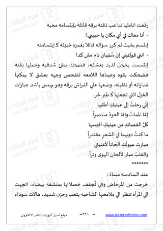 ~
‫ترووى‬٨‫الال‬ ‫لليكغ‬ ‫الغواًاث‬ ‫اع‬‫غ‬‫ؤؾ‬ ٘٢‫مى‬ 260 ~ www.secretsofstories.com
‫مدبه‬‫بةبدؿامه‬ ‫اثله‬٢ ‫ه‬٢‫بغ‬ ‫ىه‬٢‫ط‬ ‫جضاٖب‬ ‫اهاملها‬‫ٗذ‬ٞ‫ع‬
-
!.‫خبُبي‬ ‫ًا‬ ‫ان‬٩‫م‬‫ؤي‬ ‫في‬٥‫مٗا‬ ‫ؤها‬
‫ببدؿامخه‬ ‫ـ‬٦ ‫زبِشه‬ ‫مؼه‬ٛ‫ب‬‫اثال‬٢ ‫ؾااله‬ ‫ع‬‫غ‬٦ ‫زم‬ ‫بسبض‬ ‫ببدؿم‬
-
‫مل‬ ‫هام‬ ‫ُان‬ٟ ُ
‫ؾ‬ ‫بن‬‫ىلخُلي‬٢ ‫اهتي‬
‫ضا‬٦
‫ه‬٣‫ٌٗك‬ ‫لظًظ‬ ‫بصجل‬ ‫ببدؿمذ‬
،
‫خه‬ٛ‫ب‬ ‫وخملها‬ ‫ُه‬٢‫قض‬ ‫بملئ‬ ٪‫طخ‬ٞ
‫جها‬٨‫ًم‬ ‫ال‬ ٤‫بٗك‬ ‫وظهه‬ ‫دو‬ٟ‫جخ‬ ‫الالمٗه‬ ‫وُٖىاها‬ ‫ىه‬٣‫ب‬ ‫ذ‬٨‫طخ‬ٞ
‫لُله‬٣‫ج‬ ‫ؤو‬ ‫اجه‬‫ع‬‫ضا‬ ُ‫م‬
،
‫اث‬‫ع‬‫ٖبا‬ ‫بإقض‬ ‫حهمـ‬ ‫وهى‬ ‫ه‬٢‫بغ‬ ‫اف‬‫غ‬ٟ‫ال‬ ‫ٖلي‬ ‫ويٗها‬
.‫غ‬ ُ‫خ‬‫َحر‬ ‫ـ‬٦ ‫ججٗلها‬ ‫التي‬ ٫‫ؼ‬ٛ‫ال‬
‫ؤَلبها‬ ِ
٪ُ‫ُٖي‬ ‫بلى‬ ُ
‫خلذ‬‫ع‬ ‫ي‬
ّ
‫بو‬
ُ‫الٗىص‬ ‫ا‬ ّ‫وبم‬ ُ
‫اإلاماث‬‫ا‬ ّ‫بم‬
ً
‫ا‬‫غ‬‫مىخه‬
‫بؿها‬٢‫ؤ‬ ِ
٪ُ‫ُٖي‬ً‫م‬ ِ‫هاثض‬٣‫ال‬ ُّ‫ل‬٧
ً
‫ا‬‫ع‬‫خض‬٣‫م‬ ِ‫الكٗغ‬‫في‬ ‫صوجهما‬ ُ
‫ىذ‬٦ ‫ما‬
‫ىُتي‬ٚ‫أل‬
ً
‫ؤلخاها‬ ِ
٪
ُ
‫ُٖىه‬ ‫ث‬‫ع‬‫نا‬
.
ً
‫ا‬‫غ‬‫وج‬ ‫ي‬‫الهى‬ ِ
‫أللخان‬ ‫ناع‬ ُ
‫لب‬٣‫وال‬
*******
: ً‫مؿاء‬‫الؿاصؾه‬ ‫ٖىض‬
‫بًُاء‬ ‫ه‬ٟ‫بميك‬ ‫زهالتها‬ ٠ٟ‫ج‬
ُ
‫ج‬ ‫وهي‬ ‫اإلاغخاى‬ ً‫م‬ ‫زغظذ‬
،
‫اججهذ‬
‫بخ‬ ‫الكاخبه‬ ‫مالمدها‬ ‫الي‬ ‫جىٓغ‬ ‫آه‬‫غ‬‫اإلا‬ ‫الي‬
‫قضًض‬ ‫ن‬‫وخؼ‬ ‫ٗب‬
،
‫ؾىصاء‬ ‫هاالث‬
 