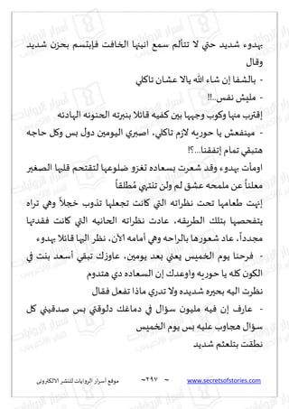 ~
‫ترووى‬٨‫الال‬ ‫لليكغ‬ ‫الغواًاث‬ ‫اع‬‫غ‬‫ؤؾ‬ ٘٢‫مى‬ 297 ~ www.secretsofstories.com
‫قضًض‬ ‫ن‬‫بدؼ‬ ‫ةبدؿم‬ٞ ‫ذ‬ٞ‫السا‬ ‫اهُجها‬ ٘‫ؾم‬ ‫جخإلم‬ ‫ال‬ ‫ختي‬ ‫قضًض‬ ‫بهضوء‬
٫‫ا‬٢‫و‬
-
‫لي‬٦‫جا‬ ‫ٖكان‬ ‫ًاال‬ ‫هللا‬ ‫قاء‬ ‫بن‬ ‫ا‬ٟ‫بالك‬
-
!!..‫ـ‬ٟ‫ه‬ ‫ملِل‬
‫الهاصثه‬ ‫الخىىهه‬ ‫بىبرجه‬ ‫اثال‬٢‫ُه‬ٟ٦ ‫بحن‬ ‫وظهها‬ ‫ىب‬٧‫و‬ ‫مجها‬ ‫ترب‬٢‫ب‬
-
‫ػ‬‫ال‬ ‫ٍه‬‫ع‬‫خى‬ ‫ًا‬ ‫ٗل‬ٟ‫مُى‬
‫لي‬٦‫جا‬ ‫م‬
،
‫خاظه‬ ‫ل‬٧‫و‬ ‫بـ‬ ٫‫صو‬ ‫الُىمحن‬ ‫ي‬‫انبر‬
!‫؟‬...‫ىا‬٣ٟ‫بج‬ ‫جمام‬ ‫ي‬٣‫هخب‬
‫حر‬ٛ‫اله‬ ‫لبها‬٢ ‫خدم‬٣‫لخ‬ ‫يلىٖها‬ ‫و‬‫ؼ‬ٛ‫ح‬ ‫بؿٗاصه‬ ‫قٗغث‬ ‫ض‬٢‫و‬ ‫بهضوء‬ ‫اومإث‬
ً
‫ا‬٣‫ُل‬ ُ‫م‬ ‫جيخهي‬ ً‫ول‬ ‫لم‬ ٤‫ٖك‬‫ملمده‬ ًٖ
ً
‫مٗلىا‬
‫اه‬‫غ‬‫ج‬ ‫وهي‬
ً
‫زجال‬ ‫جظوب‬ ‫ججٗلها‬ ‫اهذ‬٧ ‫التي‬ ‫اجه‬‫غ‬ٓ‫ه‬ ‫جدذ‬ ‫َٗامها‬ ‫بجهذ‬
‫ه‬٣ٍ‫الُغ‬ ٪‫بخل‬ ‫دهها‬ٟ‫ًخ‬
،
‫اجه‬‫غ‬ٓ‫ه‬ ‫ٖاصث‬
‫ضتها‬٣ٞ ‫اهذ‬٧ ‫التي‬ ‫الخاهُه‬
ً
‫مجضصا‬
،
‫آلان‬ ‫ؤمامه‬ ‫وهي‬‫اخه‬‫غ‬‫بال‬ ‫ها‬‫ع‬‫قٗى‬ ‫ٖاص‬
،
‫بهضوء‬ ‫اثال‬٢ ‫الحها‬ ‫هٓغ‬
-
‫ًىمحن‬ ‫بٗض‬ ‫ٌٗجي‬ ‫السمِـ‬ ‫ًىم‬ ‫غخىا‬ٞ
،
‫في‬ ‫بيذ‬ ‫ؤؾٗض‬ ‫ي‬٣‫جب‬ ٥‫ػ‬‫ٖاو‬
‫هخضوم‬ ‫صي‬ ‫الؿٗاصه‬ ‫بن‬٥‫واوٖض‬ ‫ٍه‬‫ع‬‫خى‬ ‫ًا‬ ‫له‬٧ ‫ن‬‫ى‬٩‫ال‬
٫‫ا‬٣ٞ ‫ٗل‬ٟ‫ج‬ ‫ماطا‬‫ي‬‫جضع‬‫وال‬‫قضًضه‬‫بدحره‬ ‫الُه‬ ‫هٓغث‬
-
‫ُه‬ٞ ‫بن‬ ٝ‫ع‬‫ٖا‬
‫ل‬٧ ‫ُجي‬٢‫نض‬ ‫بـ‬ ‫تي‬٢‫صلى‬ ٪ٚ‫صما‬ ‫في‬ ٫‫ؾاا‬ ‫ن‬‫ملُى‬
‫السمِـ‬ ‫ًىم‬ ‫بـ‬ ‫ٖلُه‬ ‫هجاوب‬ ٫‫ؾاا‬
‫قضًض‬ ‫بخلٗشم‬ ‫ذ‬٣ُ‫ه‬
 
