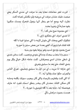 ~
‫ترووى‬٨‫الال‬ ‫لليكغ‬ ‫الغواًاث‬ ‫اع‬‫غ‬‫ؤؾ‬ ٘٢‫مى‬ 327 ~ www.secretsofstories.com
-
‫ٌٗجي‬ ‫غ‬٨‫الؿ‬ ‫ٖىضي‬ ‫اوي‬ ‫ذ‬ٞ‫ٖغ‬ ‫ما‬ ‫بٗض‬ ‫مٗاًا‬ ٪‫مٗاملخ‬ ‫حر‬ٛ‫ح‬ ‫ث‬‫ع‬‫غ‬٢
‫ىذ‬٦ ‫حٗباهه‬ ‫ىدل‬٨‫م‬‫ولى‬ ‫مغًٍه‬‫اوي‬ ‫ذ‬ٞ‫ٖغ‬ ‫ٖكان‬٪ُ‫ٖل‬ ‫نٗبذ‬
‫ه‬ ‫ؤما‬ ٘‫بىظ‬ ‫الُه‬ ‫هٓغث‬
‫بحها‬٨‫مى‬ ٪‫ومؿ‬ ٥‫خدغ‬ٞ ٫‫بؼهى‬ ‫الحها‬ ‫ًىٓغ‬ ‫ى‬
‫بدضه‬ ‫وظهها‬ ‫في‬
ً
‫زا‬‫ع‬‫نا‬ ‫ىه‬٣‫ب‬
-
!‫؟‬...‫ضا‬٦ ‫مل‬ ‫صر‬ ‫مجىىهه‬ ‫اهتي‬
!!...‫اي‬‫ػ‬‫ا‬ ‫ي‬‫غ‬٨ٟ‫بخ‬ ‫اهتي‬ٝ‫اٖغ‬ ‫سخي‬ٟ‫ه‬ ‫اها‬
‫له‬٧ ‫صا‬‫ُىا‬ٞ ‫ٖملىا‬ ‫اللي‬ ‫صا‬ ‫مه‬‫ػ‬‫ال‬‫ملىف‬ ‫اللي‬ ٪‫ومس‬ ‫بي‬ٛ‫ال‬ ٥‫حر‬٨ٟ‫ج‬
‫ٍه‬‫ع‬‫خى‬ ‫ًا‬‫ؾىحن‬ ٌٗ‫ب‬ ًٖ‫بٗضها‬ ‫بي‬ٛ‫ال‬ ٥‫ع‬‫وتهى‬ ‫ُا‬ٞ ٪‫خ‬٣‫ز‬ ‫له‬٢
‫ظ‬‫و‬‫و‬‫ن‬‫بجىى‬ ‫نغر‬
‫ًضًه‬ ‫بحن‬ ‫ىه‬٣‫ب‬ ‫حهؼها‬ ‫وهى‬ ‫قضًض‬ ٘
-
‫وبخجُب‬ ‫بخىصي‬ ‫وصماغي‬ ٥‫ببٗض‬ ‫بخٗظب‬ ‫واها‬ ‫ؾىحن‬
،
‫سخي‬ٟ‫ه‬ ًٞ‫بض‬ ‫ىذ‬٦
‫دل‬ٞ‫ومٗغ‬ ‫اوسخي‬ ‫ٖكان‬ ‫لي‬ٛ‫ق‬ ‫في‬
،
‫ًىم‬ ‫ل‬٧‫و‬ ‫زُالي‬ ‫ل‬٩‫ق‬ ‫ٖامله‬ ‫ىذ‬٦
‫وهغبتي‬ ‫ؾبدُجي‬ ‫ما‬ ‫بٗض‬ ‫ختي‬٪‫املخ‬ ‫بخمجي‬
‫ومكُتي‬ ‫ؾبدُجي‬ ‫ما‬ ٫‫او‬ ً‫م‬ ‫اي‬ ‫ـ‬‫ب‬ ‫مغٍذ‬ ‫اها‬ ‫ه‬ٞ‫ع‬‫ٖا‬ ‫اهتي‬
،
‫الىاؽ‬ ‫حٗغفي‬
‫خ‬ ‫اًض‬‫غ‬‫والج‬
!‫؟‬...‫ؤًه‬‫الىا‬٢‫و‬ ٪‫ٖى‬‫ىا‬٩
‫وخكه‬ ‫لمه‬٩‫ب‬ ٪‫ؾحرج‬ ‫بُجُب‬ ‫ان‬٧ ‫واللي‬ ‫باإلاغناص‬ ‫لهم‬ٟ٢‫و‬ ‫ىذ‬٦ ‫اللي‬ ‫ؤها‬
‫خله‬٢‫ا‬ ً٨‫مم‬ ‫ان‬٧
،
ٝ‫ع‬‫ٖا‬ ‫اهه‬ ‫ملجغص‬ ٪‫اؾم‬ ٤ُ‫ًى‬ ‫ضع‬٣ُ‫ب‬ ‫ان‬٧ ‫مدضف‬
‫ؤًه‬‫هُدهله‬
،
!!....‫ٍه‬‫ع‬‫خى‬ ‫ًا‬ ‫جلىمُجي‬ ‫له‬٧ ‫صا‬ ‫بٗض‬ ‫ظاًه‬
‫ي‬٧‫با‬ ‫مغحٗل‬‫بهىث‬ ‫همؿذ‬
 