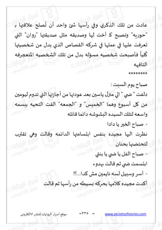 ~
‫ترووى‬٨‫الال‬ ‫لليكغ‬ ‫الغواًاث‬ ‫اع‬‫غ‬‫ؤؾ‬ ٘٢‫مى‬ 335 ~ www.secretsofstories.com
‫ـ‬‫ب‬ ‫تها‬٢‫ٖال‬ ‫هلر‬
ُ
‫ج‬ ‫ؤن‬ ‫واخض‬ ‫شخئ‬ ‫ؤؾها‬‫ع‬ ‫وفي‬ ‫ي‬‫غ‬٦‫الظ‬ ٪‫جل‬ ً‫م‬ ‫ٖاصث‬
ً‫ونض‬ ‫لها‬ ‫ؤزذ‬ ‫ـ‬٦ ‫وجهبذ‬ "‫ٍه‬‫ع‬‫"خى‬
‫التي‬ "‫ان‬‫و‬‫"ع‬ ‫تها‬٣ً‫نض‬ ‫مشل‬ ‫ه‬٣
‫شسهُتها‬ ً‫م‬ ٫‫بض‬ ‫الظي‬ ‫هام‬٣‫ال‬ ‫ه‬٦‫قغ‬ ‫في‬ ‫ٖملها‬ ‫في‬ ‫ٖلحها‬ ‫ذ‬ٞ‫حٗغ‬
‫ه‬ٞ‫اإلاخعجغ‬ ‫الصسهُه‬ ٪‫جل‬ ً‫م‬ ٫‫بض‬ ‫مؿاله‬ ‫شسهُه‬ ‫إنبدذ‬ٞ
ً
‫لُا‬
ُ
٧
‫هه‬ٞ‫الخا‬
********
: ‫الؿبذ‬ ‫ًىم‬ ‫نباح‬
‫لُىمحن‬ ‫جضوم‬ ‫التي‬ ‫تها‬‫ػ‬‫ؤظا‬ ً‫م‬ ‫ٖىصتها‬ ‫بٗض‬ ‫ًاؾحن‬ ٫‫مجز‬ ‫الي‬ " ‫ضخي‬ " ‫ذ‬ٟ‫صل‬
" ‫وهما‬ ٕ‫ؤؾبى‬ ‫ل‬٧ ً‫م‬
‫ببؿمه‬ ‫الخدُه‬ ‫ذ‬٣‫ال‬ "‫"الجمٗه‬ ‫و‬ "‫السمِـ‬
‫اثله‬٢ ‫صاثما‬ ‫البكىقه‬ ‫الؿُضه‬ ٪‫لخل‬ ‫واؾٗه‬
-
‫صاصا‬ ‫ًا‬ ‫السحر‬ ‫نباح‬
‫ترب‬٣‫ج‬ ‫وهي‬ ‫الذ‬٢‫و‬ ‫الضاثمه‬ ‫ابدؿامتها‬ ‫ـ‬ٟ‫بى‬ ‫مجُضه‬ ‫الحها‬ ‫هٓغث‬
‫بدىان‬‫لخدخًجها‬
-
‫بىتي‬ ‫ًا‬ ‫ضخي‬ ‫ًا‬ ‫ل‬ٟ‫ال‬ ‫نباح‬
‫بهضوء‬ ‫الذ‬٢‫زم‬ ‫ضخي‬ ‫ابدؿمذ‬
-
!‫؟‬...‫ضا‬٦ ‫مل‬ ‫هاًمحن‬ ‫لؿه‬ ‫وؾبُل‬ ‫آؾغ‬
‫ؤ‬
‫الذ‬٢ ‫زم‬ ‫ؤؾها‬‫ع‬ ً‫م‬ ‫بؿُُه‬ ‫ه‬٦‫بدغ‬ ‫المها‬٦ ‫مجُضه‬‫ضث‬٦
 