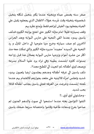 ~
‫ترووى‬٨‫الال‬ ‫لليكغ‬ ‫الغواًاث‬ ‫اع‬‫غ‬‫ؤؾ‬ ٘٢‫مى‬ 37 ~ www.secretsofstories.com
‫ًخسُل‬ ‫له‬٩‫ق‬ ‫ًخسُل‬ ‫بر‬٨ًَ ‫ٖىضما‬ ‫وٍخسُله‬ ‫ُٖىاه‬ ٌ‫م‬ٌٛ ‫ؾىه‬ ‫غ‬ٛ‫ن‬
‫ٖلي‬ ‫بل‬٣ًَ ‫ًجٗلىه‬ ‫الظي‬ ٫‫ا‬َٟ‫الا‬ ‫هاالء‬..‫غؾه‬ُٖ ‫ذ‬٢‫و‬ ‫ًخسُله‬ ‫شسهِخه‬
‫بهم‬‫هٓغه‬ ٘‫مخ‬ٍُ‫و‬ ِ٣ٞ‫اهم‬‫ر‬‫لح‬ ‫ِل‬َٗ‫ال‬ ‫ًىص‬ ‫ًجٗلىه‬‫الخُاه‬
‫ا‬ ‫له‬‫ز‬‫مج‬ ‫امام‬ ‫لُال‬٢ ‫جه‬‫ع‬‫بؿُا‬ ٠٢‫و‬
٠‫ضل‬ٞ ‫بحره‬٨‫ال‬ ‫بىابخه‬ ‫خذ‬ٟ‫اه‬ ‫ختي‬ ‫بحر‬٨‫ل‬
‫اؽ‬‫غ‬‫الخ‬ ‫وبٗض‬ ‫البىابه‬ ‫ؽ‬‫ع‬‫خا‬ ‫ٖلي‬ ‫الخدُه‬ ‫ي‬٣‫ال‬ ‫بٗضما‬ ‫بهضوء‬ ‫ًاؾحن‬
‫ص‬‫ع‬ ‫و‬ ٫‫اإلاجز‬ ‫صازل‬ ‫الي‬ ‫مخىظها‬ ‫مجها‬ ‫وزغط‬ ‫جه‬‫ع‬‫ؾُا‬ ٠‫ن‬ ‫زم‬ ًٍ‫الازغ‬
‫مىظ‬ ‫مٗه‬ ‫ض‬٨‫جم‬ ‫والتي‬ ‫بحر‬٨‫ال‬ ‫له‬‫ز‬‫مج‬ ‫مضًغه‬ "‫"مجُضه‬ ‫الؿُضه‬ ‫ٖلي‬ ‫الخدُه‬
‫البىابه‬ ‫ؽ‬‫ع‬‫خا‬ ‫وظها‬‫ػ‬‫و‬ ‫ؤٖىام‬ ‫ٖكغه‬ ً‫م‬ ‫ثر‬٦‫ا‬
‫اظه‬‫و‬‫ػ‬ ‫بل‬٢ ‫هىا‬ ‫ٌٗمالن‬
‫بؿغٖه‬ ‫الؿالم‬ ‫ٖلحها‬ ‫ًغص‬ ‫اه‬‫غ‬‫ج‬ ‫وهي‬ ‫بُُبه‬ ‫ابدؿمذ‬ ‫شحره‬٦ ‫بؿىىاث‬
..‫مجضاا‬ ‫اإلاُبش‬ ‫الي‬‫اججهذ‬ ‫زم‬..‫اله‬َٟ‫ؤ‬‫ي‬‫لحر‬ ‫وٍهٗض‬
‫بهضوء‬ ‫ن‬‫ًلٗبى‬ ‫يا‬‫ع‬‫ا‬ ‫ن‬‫ًجلؿى‬ ‫وظضهم‬ ‫اله‬َٟ‫ؤ‬ ‫ه‬ٞ‫غ‬ٚ ‫الي‬ ‫ًاؾحن‬ ٠‫صل‬
‫ٖىضما‬ ‫بهم‬ ‫لالهخمام‬ ‫هم‬‫ع‬‫بجىا‬ ‫ٗض‬٣‫م‬ ‫ٖلي‬ ‫زالزُيُه‬ ‫ؤه‬‫غ‬‫ام‬ ‫وججلـ‬ ‫قضًض‬
‫ببدؿ‬ ‫ملخخه‬
‫اثال‬٢ ‫اله‬َٟ‫ؤ‬ ‫بجاهب‬ ‫ًاؾحن‬ ‫جثي‬ٞ ‫ه‬ٞ‫غ‬ٛ‫ال‬ ً‫م‬ ‫وزغظذ‬ ‫مذ‬
‫قضًض‬ ‫بدب‬
-
!!...‫ي‬‫ؤو‬‫ي‬‫ؤو‬ ‫وخكخىوي‬
‫زم‬ ‫ن‬‫الخىى‬ ‫والضهم‬ ‫نىث‬ ‫الي‬ ‫اؾخمٗىا‬ ‫ٖىضما‬ ‫خه‬ٛ‫ب‬ ‫الخاامحن‬ ‫ىا‬ٟ‫الخ‬
‫ًاؾحن‬ ٪‫ضخ‬..‫ؾغَٗا‬ ‫بةخخًاهه‬ ‫امىا‬٢‫و‬ ‫ُه‬ٚ‫َا‬ ‫وؾٗاصه‬ ‫غح‬ٟ‫ب‬ ‫ناخىا‬
 