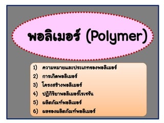 1) ความหมายและประเภทของพอลิเมอร์
2) การเกิดพอลิเมอร์
3) โครงสร้างพอลิเมอร์
4) ปฏิกิริยาพอลิเมอร์ไรเซชัน
5) ผลิตภัณฑ์พอลิเมอร์
6) ผลของผลิตภัณฑ์พอลิเมอร์
1) ความหมายและประเภทของพอลิเมอร์
2) การเกิดพอลิเมอร์
3) โครงสร้างพอลิเมอร์
4) ปฏิกิริยาพอลิเมอร์ไรเซชัน
5) ผลิตภัณฑ์พอลิเมอร์
6) ผลของผลิตภัณฑ์พอลิเมอร์
พอลิเมอร์ (Polymer)
 