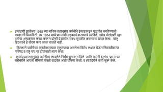  इंग्लंडशी झालेल्या 1935 च्या नाहवक तिानुसार जमानीने इंग्लंडकड
ू न युद्धपोत बनहवण्याची
परवानगी हमळहवली. तर 1934 मध्ये फ्रान्सशी सिकाया करण्याचे ठरहवले. तसेच पोलंडशी दिा
वषााचा अनाक्रमण करार करून दोन्ही देशातील संबंध सुरळीत करण्याचा प्रयत्न क
े ला. परंतु
हिटलरचे िे धोरण फार काळ चालले नािी.
 हिटलरने जमानीच्या शस्त्रीकरण्यास राष्ट्र संघाचा असलेला हवरोध लक्षात घेऊन हनशस्त्रीकरण
पररषद व राष्ट्र संघ या दोघांचािी त्याग क
े ला.
 व्हसाायच्या तिानुसार जमानीवर लादलेले हनबंध झुगारून हदले. आहण जमानी इंग्लंड, फ्रान्सच्या
बरोबरीने आपली सैहनकी शिी वाढवेल अशी घोषणा क
े ली. व त्या हदशेने काया सुरू क
े ले.
 