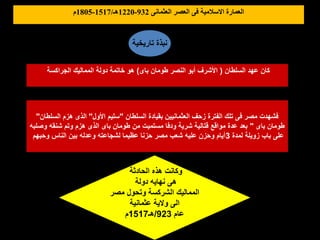 ‫السلطان‬ ‫عهد‬ ‫كان‬
(
‫باى‬ ‫طومان‬ ‫النصر‬ ‫أبو‬ ‫األشرف‬
)
‫الجراكسة‬ ‫المماليك‬ ‫دولة‬ ‫خاتمة‬ ‫هو‬
‫العثمانى‬ ‫العصر‬ ‫فى‬ ‫االسالمية‬ ‫العمارة‬
932
-
1220
‫هـ‬
/
1517
-
1805
‫م‬
‫تاريخية‬ ‫نبذة‬
‫الحادثة‬ ‫هذه‬ ‫وكانت‬
‫دولة‬ ‫نهايه‬ ‫هى‬
‫مصر‬ ‫وتحول‬ ‫الشركسة‬ ‫المماليك‬
‫عثمانية‬ ‫والية‬ ‫الى‬
‫عام‬
923
/
‫هـ‬
1517
‫م‬
‫السلطان‬ ‫بقيادة‬ ‫العثمانيين‬ ‫زحف‬ ‫الفترة‬ ‫تلك‬ ‫فى‬ ‫مصر‬ ‫فشهدت‬
"
‫األول‬ ‫سليم‬
"
‫السلطان‬ ‫هزم‬ ‫الذى‬
"
‫باى‬ ‫طومان‬
"
‫وصلبه‬ ‫شنقه‬ ‫وتم‬ ‫هزم‬ ‫الذى‬ ‫باى‬ ‫طومان‬ ‫من‬ ‫مستميت‬ ‫ودفا‬ ‫شرية‬ ‫قتالية‬ ‫مواقع‬ ‫عدة‬ ‫بعد‬
‫لمدة‬ ‫زويلة‬ ‫باب‬ ‫على‬
3
‫وحبهم‬ ‫الناس‬ ‫بين‬ ‫وعدله‬ ‫لشجاعته‬ ‫عظيما‬ ‫حزنا‬ ‫مصر‬ ‫شعب‬ ‫عليه‬ ‫وحزن‬ ‫أيام‬
 