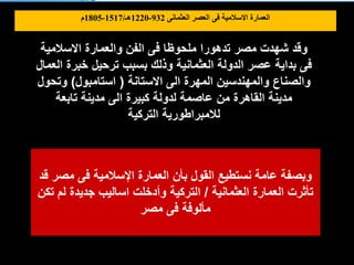 ‫االسالمية‬ ‫والعمارة‬ ‫الفن‬ ‫فى‬ ‫ملحوظا‬ ‫تدهورا‬ ‫مصر‬ ‫شهدت‬ ‫وقد‬
‫العمال‬ ‫خبرة‬ ‫ترحيل‬ ‫بسبب‬ ‫وذلك‬ ‫العثمانية‬ ‫الدولة‬ ‫عصر‬ ‫بداية‬ ‫فى‬
‫االستانة‬ ‫الى‬ ‫المهرة‬ ‫والمهندسين‬ ‫والصناع‬
(
‫استامبول‬
)
‫وتحول‬
‫تابعة‬ ‫مدينة‬ ‫الى‬ ‫كبيرة‬ ‫لدولة‬ ‫عاصمة‬ ‫من‬ ‫القاهرة‬ ‫مدينة‬
‫التركية‬ ‫لالمبراطورية‬
‫قد‬ ‫مصر‬ ‫فى‬ ‫اإلسالمية‬ ‫العمارة‬ ‫بأن‬ ‫القول‬ ‫نستطيع‬ ‫عامة‬ ‫وبصفة‬
‫العثمانية‬ ‫العمارة‬ ‫تأثرت‬
/
‫تكن‬ ‫لم‬ ‫جديدة‬ ‫اساليب‬ ‫وأدخلت‬ ‫التركية‬
‫مصر‬ ‫فى‬ ‫مألوفة‬
‫العثمانى‬ ‫العصر‬ ‫فى‬ ‫االسالمية‬ ‫العمارة‬
932
-
1220
‫هـ‬
/
1517
-
1805
‫م‬
 