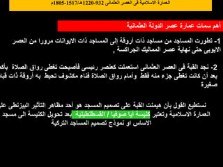 ‫العثمانية‬ ‫الدولة‬ ‫عصر‬ ‫عمارة‬ ‫سمات‬ ‫أهم‬
1
-
‫العصر‬ ‫من‬ ‫مرورا‬ ‫االيوانات‬ ‫ذات‬ ‫المساجد‬ ‫إلى‬ ‫أروقة‬ ‫ذات‬ ‫مساجد‬ ‫من‬ ‫المساجد‬ ‫تطورت‬
‫الجراكسة‬ ‫المماليك‬ ‫عصر‬ ‫نهاية‬ ‫حتى‬ ‫االيوبى‬
,
2
-
‫ا‬ ‫رواق‬ ‫تغطى‬ ‫فأصبحت‬ ‫رئيسى‬ ‫كعنصر‬ ‫استعملت‬ ‫العثمانى‬ ‫العصر‬ ‫فى‬ ‫القبة‬ ‫نجد‬
‫بأكم‬ ‫لصالة‬
‫ق‬ ‫ذات‬ ‫أروقة‬ ‫به‬ ‫تحيط‬ ‫مكشوف‬ ‫فناء‬ ‫الصالة‬ ‫رواق‬ ‫وأمام‬ ‫فقط‬ ‫منه‬ ‫جزء‬ ‫تغطى‬ ‫كانت‬ ‫أن‬ ‫بعد‬
‫باب‬
‫صغيرة‬
‫البيزنطى‬ ‫التأثير‬ ‫مظاهر‬ ‫أحد‬ ‫هو‬ ‫المسجد‬ ‫تصميم‬ ‫على‬ ‫القبة‬ ‫هيمنت‬ ‫بأن‬ ‫القول‬ ‫نستطيع‬
‫على‬
‫وتعتبر‬ ‫االسالمية‬ ‫العمارة‬
‫صوفيا‬ ‫أيا‬ ‫كنيسة‬
/
‫القسطنطينية‬
‫الكنيسة‬ ‫تحويل‬ ‫بعد‬
‫ه‬ ‫مسجد‬ ‫الى‬
‫التركية‬ ‫المساجد‬ ‫تصميم‬ ‫نموذج‬ ‫او‬ ‫االساس‬
‫العثمانى‬ ‫العصر‬ ‫فى‬ ‫االسالمية‬ ‫العمارة‬
932
-
1220
‫هـ‬
/
1517
-
1805
‫م‬
 