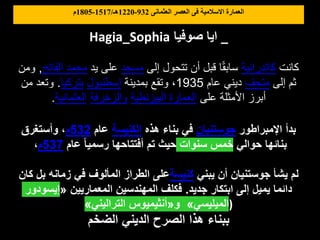 ‫العثمانى‬ ‫العصر‬ ‫فى‬ ‫االسالمية‬ ‫العمارة‬
932
-
1220
‫هـ‬
/
1517
-
1805
‫م‬
Hagia_Sophia ‫صوفيا‬ ‫ايا‬ _
‫صوفيا‬ ‫يا‬
‫كانت‬
‫كاتدرائية‬
‫إلى‬ ‫تتحول‬ ‫أن‬ ‫قبل‬ ‫ا‬ً‫ق‬‫ساب‬
‫مسجد‬
‫يد‬ ‫على‬
‫الفاتح‬ ‫محمد‬
,
‫و‬
‫من‬
‫إلى‬ ‫ثم‬
‫متحف‬
‫عام‬ ‫ديني‬
1935
‫بمدينة‬ ‫وتقع‬ ،
‫إسطنبول‬
‫بتركيا‬
.
‫من‬ ‫وتعد‬
‫على‬ ‫األمثلة‬ ‫أبرز‬
‫البيزنطية‬ ‫العمارة‬
‫والزخرفة‬
‫العثمانية‬
.
‫اإلمبراطور‬ ‫بدأ‬
‫جوستنيان‬
‫هذه‬ ‫بناء‬ ‫في‬
‫الكنيسة‬
‫عام‬
532
‫م‬
‫وأستغرق‬ ،
‫حوالي‬ ‫بنائها‬
‫سنوات‬ ‫خمس‬
‫عام‬ ً‫ا‬‫رسمي‬ ‫أفتتاحها‬ ‫تم‬ ‫حيث‬
537
‫م‬
،
‫يبني‬ ‫أن‬ ‫جوستنيان‬ ‫يشأ‬ ‫لم‬
‫كنيسة‬
‫كان‬ ‫بل‬ ‫زمانه‬ ‫في‬ ‫المألوف‬ ‫الطراز‬ ‫على‬
‫جديد‬ ‫ابتكار‬ ‫إلى‬ ‫يميل‬ ‫دائما‬
.
‫المعماريين‬ ‫المهندسين‬ ‫فكلف‬
«
‫إيسودور‬
‫الميليسي‬
»
‫و‬
«
‫التراليني‬ ‫أنثيميوس‬
» )
‫الضخم‬ ‫الديني‬ ‫الصرح‬ ‫هذا‬ ‫ببناء‬
 