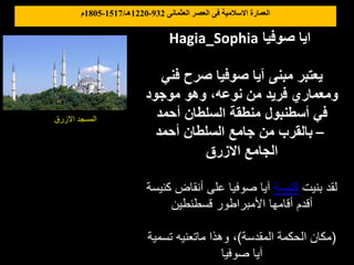 ‫العثمانى‬ ‫العصر‬ ‫فى‬ ‫االسالمية‬ ‫العمارة‬
932
-
1220
‫هـ‬
/
1517
-
1805
‫م‬
Hagia_Sophia ‫صوفيا‬ ‫ايا‬
‫فني‬ ‫صرح‬ ‫صوفيا‬ ‫آيا‬ ‫مبنى‬ ‫يعتبر‬
‫موجود‬ ‫وهو‬ ،‫نوعه‬ ‫من‬ ‫فريد‬ ‫ومعماري‬
‫أحمد‬ ‫السلطان‬ ‫منطقة‬ ‫أسطنبول‬ ‫في‬
‫أحمد‬ ‫السلطان‬ ‫جامع‬ ‫من‬ ‫بالقرب‬ –
‫االزرق‬ ‫الجامع‬
‫بنيت‬ ‫لقد‬
‫كنيسة‬
‫كن‬ ‫أنقاض‬ ‫على‬ ‫صوفيا‬ ‫آيا‬
‫يسة‬
‫قسطنطين‬ ‫األمبراطور‬ ‫أقامها‬ ‫أقدم‬
(
‫المقدسة‬ ‫الحكمة‬ ‫مكان‬
)
‫تسمية‬ ‫ماتعنيه‬ ‫وهذا‬ ،
‫صوفيا‬ ‫آيا‬
‫االزرق‬ ‫المسجد‬
 