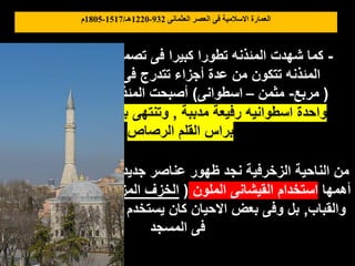 ‫العثمانى‬ ‫العصر‬ ‫فى‬ ‫االسالمية‬ ‫العمارة‬
932
-
1220
‫هـ‬
/
1517
-
1805
‫م‬
-
‫تصميمها‬ ‫فى‬ ‫كبيرا‬ ‫تطورا‬ ‫المئذنه‬ ‫شهدت‬ ‫كما‬
,
‫كانت‬ ‫أن‬ ‫فبعد‬
‫والمسقط‬ ‫الحجم‬ ‫فى‬ ‫تتدرج‬ ‫أجزاء‬ ‫عدة‬ ‫من‬ ‫تتكون‬ ‫المئذنه‬
(
‫مربع‬
-
‫مثمن‬
–
‫اسطوانى‬
)
‫المئذنه‬ ‫أصبحت‬
‫كتلة‬ ‫من‬ ‫تتكون‬
‫مدببة‬ ‫رفيعة‬ ‫اسطوانيه‬ ‫واحدة‬
,
‫شبه‬ ‫رفيع‬ ‫بمخروط‬ ‫وتنتهى‬
‫الرصاص‬ ‫القلم‬ ‫براس‬
‫قبل‬ ‫من‬ ‫شائعة‬ ‫تكن‬ ‫لم‬ ‫جديدة‬ ‫عناصر‬ ‫ظهور‬ ‫نجد‬ ‫الزخرفية‬ ‫الناحية‬ ‫من‬
‫أهمها‬
‫الملون‬ ‫القيشانى‬ ‫استخدام‬
(
‫المزجج‬ ‫الخزف‬
)
‫الحوائط‬ ‫كسوة‬ ‫فى‬
‫والقباب‬
,
‫كثيرة‬ ‫أجزاء‬ ‫تكسية‬ ‫فى‬ ‫يستخدم‬ ‫كان‬ ‫االحيان‬ ‫بعض‬ ‫وفى‬ ‫بل‬
‫المسجد‬ ‫فى‬
 