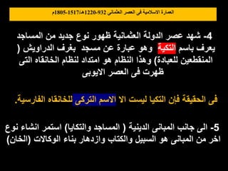 ‫العثمانى‬ ‫العصر‬ ‫فى‬ ‫االسالمية‬ ‫العمارة‬
932
-
1220
‫هـ‬
/
1517
-
1805
‫م‬
4
-
‫المساجد‬ ‫من‬ ‫جديد‬ ‫نوع‬ ‫ظهور‬ ‫العثمانية‬ ‫الدولة‬ ‫عصر‬ ‫شهد‬
‫باسم‬ ‫يعرف‬
‫التكية‬
‫الدراويش‬ ‫بغرف‬ ‫مسجد‬ ‫عن‬ ‫عبارة‬ ‫وهو‬
(
‫للعبادة‬ ‫المنقطعين‬
)
‫التى‬ ‫الخانقاه‬ ‫لنظام‬ ‫امتداد‬ ‫هو‬ ‫النظام‬ ‫وهذا‬
‫االيوبى‬ ‫العصر‬ ‫فى‬ ‫ظهرت‬
5
-
‫الدينية‬ ‫المبانى‬ ‫جانب‬ ‫الى‬
(
‫والتكايا‬ ‫المساجد‬
)
‫نوع‬ ‫انشاء‬ ‫استمر‬
‫الوكاالت‬ ‫بناء‬ ‫وازدهار‬ ‫والكتاب‬ ‫السبيل‬ ‫هو‬ ‫المبانى‬ ‫من‬ ‫اخر‬
(
‫الخان‬
)
‫اال‬ ‫ليست‬ ‫التكيا‬ ‫فإن‬ ‫الحقيقة‬ ‫فى‬
‫التركى‬ ‫االسم‬
‫الفارسية‬ ‫للخانقاه‬
.
 