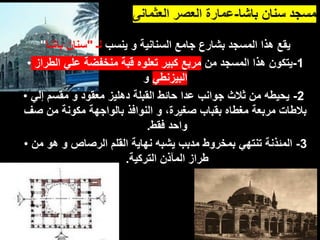 ‫باشا‬ ‫سنان‬ ‫مسجد‬
-
‫العثمانى‬ ‫العصر‬ ‫عمارة‬
‫ينسب‬ ‫و‬ ‫السنانية‬ ‫جامع‬ ‫بشارع‬ ‫المسجد‬ ‫هذا‬ ‫يقع‬
‫لـ‬
"
‫باشا‬ ‫سنان‬
"
• 1
-
‫من‬ ‫المسجد‬ ‫هذا‬ ‫يتكون‬
‫الطراز‬ ‫علي‬ ‫منخفضة‬ ‫قبة‬ ‫تعلوه‬ ‫كبير‬ ‫مربع‬
‫البيزنطي‬
‫و‬
• 2
-
‫إلي‬ ‫مقسم‬ ‫و‬ ‫معقود‬ ‫دهليز‬ ‫القبلة‬ ‫حائط‬ ‫عدا‬ ‫جوانب‬ ‫ثالث‬ ‫من‬ ‫يحيطه‬
‫صف‬ ‫من‬ ‫مكونة‬ ‫بالواجهة‬ ‫النوافذ‬ ‫و‬ ،‫صغيرة‬ ‫بقباب‬ ‫مغطاه‬ ‫مربعة‬ ‫بالطات‬
‫فقط‬ ‫واحد‬
.
• 3
-
‫من‬ ‫هو‬ ‫و‬ ‫الرصاص‬ ‫القلم‬ ‫نهاية‬ ‫يشبه‬ ‫مدبب‬ ‫بمخروط‬ ‫تنتهي‬ ‫المئذنة‬
‫التركية‬ ‫المآذن‬ ‫طراز‬
.
 