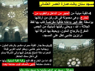 ‫باشا‬ ‫سنان‬ ‫مسجد‬
-
‫العثمانى‬ ‫العصر‬ ‫عمارة‬
• 4
-
‫من‬ ‫مبنية‬ ‫القبة‬
‫من‬ ‫والطوب‬ ‫الداخل‬ ‫من‬ ‫الحجر‬
‫الخارج‬
‫أركانها‬ ‫من‬ ‫ركن‬ ‫كل‬ ‫فى‬ ‫محمولة‬ ‫وهى‬ ،
‫بواسطة‬
‫مقرنصة‬ ‫طاقية‬ ‫بداخله‬ ‫كبير‬ ‫عقد‬
‫لفظ‬ ‫بها‬ ‫كتب‬
‫الجاللة‬
-
‫هللا‬
-
‫الجص‬ ‫من‬ ‫شبابيك‬ ‫رقبتها‬ ‫ويحلى‬
‫لها‬ ‫شرفة‬ ‫بها‬ ‫ويحيط‬ ،‫الملون‬ ‫بالزجاج‬ ‫المفرغ‬
،‫المسجد‬ ‫على‬ ‫تطل‬ ‫خشبى‬ ‫درابزين‬
• 5
‫الملون‬ ‫بالرخام‬ ‫مكسو‬ ‫محراب‬ ‫القبلة‬ ‫جدار‬ ‫ويتوسط‬
‫قبالة‬ ‫الغربى‬ ‫الباب‬ ‫ويعلو‬ ،‫خشبى‬ ‫منبر‬ ‫وبجانبه‬
‫بسلم‬ ‫الشرفة‬ ‫وإلى‬ ‫إليها‬ ‫يتوصل‬ ‫المبلغ‬ ‫دكة‬ ‫المحراب‬
‫الحائط‬ ‫سمك‬ ‫داخل‬ ‫فى‬
.
• ‫أ‬
5
-
‫فتح‬ ‫فقد‬ ‫الخارج‬ ‫من‬ ‫اما‬
‫شبابيك‬ ‫القبة‬ ‫برقبة‬
‫بي‬
‫نها‬
‫مضلعة‬ ‫دعامات‬
،‫أيضا‬ ‫مضلعة‬ ‫قباب‬ ‫بأنصاف‬ ‫تنتهى‬
‫ملحوظة‬
:
‫باشا‬ ‫سنان‬ ‫مسجد‬ ‫مه‬ ‫يتشابه‬ ‫الدهب‬ ‫ابو‬ ‫مسجد‬
 