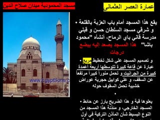 ‫العثمانى‬ ‫العصر‬ ‫عمارة‬
• ‫بالقلعة‬ ‫العزبة‬ ‫باب‬ ‫أمام‬ ‫المسجد‬ ‫هذا‬ ‫يقع‬
‫قبلي‬ ‫و‬ ‫حسن‬ ‫السلطان‬ ‫مسجد‬ ‫شرقي‬ ‫و‬
‫أنشأه‬ ،‫الرماح‬ ‫باي‬ ‫قاني‬ ‫مدرسة‬
"
‫محمود‬
‫باشا‬
"
‫و‬
‫ببضع‬ ‫إليه‬ ‫يصعد‬ ‫المسجد‬ ‫هذا‬
‫درجات‬
• ‫تخطيط‬ ‫شكل‬ ‫علي‬ ‫المسجد‬ ‫تصميم‬ ‫و‬
‫مربع‬
‫عن‬ ‫عبارة‬
‫أعمدة‬ ‫أربعة‬ ‫تتوسطها‬ ‫كبيرة‬ ‫قاعة‬
‫الجرانيت‬ ‫من‬ ‫كبيرة‬
‫مرتف‬ ً‫ا‬‫كبير‬ ً‫ا‬‫منور‬ ‫تحمل‬ ‫و‬
ً‫ا‬‫ع‬
‫عوراض‬ ‫حجرية‬ ‫كوابيل‬ ‫علي‬ ‫و‬ ،‫السقف‬ ‫عن‬
‫حوله‬ ‫السقوف‬ ‫تحمل‬ ‫خشبية‬
•
• ‫حائط‬ ‫عن‬ ‫بارز‬ ‫الضريح‬ ‫هذا‬ ‫و‬ ‫قبة‬ ‫يعلوها‬
‫من‬ ‫المسجد‬ ‫هذا‬ ‫مئذنة‬ ‫و‬ ،‫الخارجي‬ ‫المسجد‬
‫أول‬ ‫في‬ ‫التركية‬ ‫المآذن‬ ‫شأن‬ ‫البسيط‬ ‫النوع‬
•‫الدين‬ ‫صالح‬ ‫ميدان‬ ‫المحمودية‬ ‫مسجد‬
 