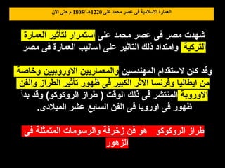 ‫على‬ ‫محمد‬ ‫عصر‬ ‫فى‬ ‫االسالمية‬ ‫العمارة‬
1220
‫هـ‬
/
1805
‫االن‬ ‫حتى‬ ‫م‬
‫على‬ ‫محمد‬ ‫عصر‬ ‫فى‬ ‫مصر‬ ‫شهدت‬
‫العمارة‬ ‫لتأثير‬ ‫استمرار‬
‫التركية‬
‫مصر‬ ‫فى‬ ‫العمارة‬ ‫اساليب‬ ‫على‬ ‫التاثير‬ ‫ذلك‬ ‫وامتداد‬
‫المهندسين‬ ‫الستقدام‬ ‫كان‬ ‫وقد‬
‫وخاصة‬ ‫االوروبيين‬ ‫والمعماريين‬
‫والفن‬ ‫الطراز‬ ‫تأثير‬ ‫ظهور‬ ‫فى‬ ‫الكبير‬ ‫االثر‬ ‫وفرنسا‬ ‫ايطاليا‬ ‫من‬
‫االوروبة‬
‫الوقت‬ ‫ذلك‬ ‫فى‬ ‫المنتشر‬
(
‫الروكوكو‬ ‫طراز‬
)
‫بدأ‬ ‫وقد‬
‫الميالدى‬ ‫عشر‬ ‫السابع‬ ‫القن‬ ‫فى‬ ‫اوروبا‬ ‫فى‬ ‫ظهور‬
.
‫فى‬ ‫المتمثلة‬ ‫والرسومات‬ ‫زخرفة‬ ‫فن‬ ‫هو‬ ‫الروكوكو‬ ‫طراز‬
‫الزهور‬
 