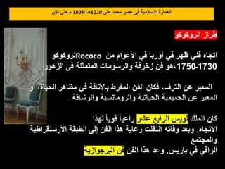 ‫على‬ ‫محمد‬ ‫عصر‬ ‫فى‬ ‫االسالمية‬ ‫العمارة‬
1220
‫هـ‬
/
1805
‫االن‬ ‫حتى‬ ‫م‬
‫الروكوكو‬ ‫طراز‬
‫لروكوكو‬Rococo ‫من‬ ‫األعوام‬ ‫في‬ ‫أوربا‬ ‫في‬ ‫ظهر‬ ‫فني‬ ‫اتجاه‬
1730
‫ـ‬
1750
‫الزهور‬ ‫فى‬ ‫المتمثلة‬ ‫والرسومات‬ ‫زخرفة‬ ‫فن‬ ‫هو‬،
‫أو‬ ،‫الحياة‬ ‫مظاهر‬ ‫في‬ ‫باألناقة‬ ‫المفرط‬ ‫الفن‬ ‫فكان‬ ،‫الترف‬ ‫عن‬ ‫المعبر‬
‫والرشاقة‬ ‫والرومانسية‬ ‫الحياتية‬ ‫الحميمية‬ ‫عن‬ ‫المعبر‬
‫الملك‬ ‫كان‬
‫عشر‬ ‫الرابع‬ ‫لويس‬
‫لهذا‬ ً‫ا‬‫قوي‬ ً‫ا‬‫راعي‬
‫االتجاه‬
.
‫األرستقراطية‬ ‫الطبقة‬ ‫إلى‬ ‫الفن‬ ‫هذا‬ ‫رعاية‬ ‫انتقلت‬ ‫وفاته‬ ‫وبعد‬
‫والمجتمع‬
‫باريس‬ ‫في‬ ‫الراقي‬
.
‫الفن‬ ‫هذا‬ ‫وعد‬
‫البرجوازية‬ ‫فن‬
 