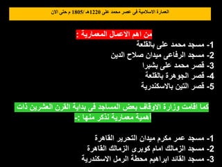 ‫على‬ ‫محمد‬ ‫عصر‬ ‫فى‬ ‫االسالمية‬ ‫العمارة‬
1220
‫هـ‬
/
1805
‫االن‬ ‫حتى‬ ‫م‬
‫المعمارية‬ ‫االعمال‬ ‫اهم‬ ‫من‬
:
1
-
‫بالقلعة‬ ‫على‬ ‫محمد‬ ‫مسجد‬
2
-
‫الدين‬ ‫صالح‬ ‫ميدان‬ ‫الرفاعى‬ ‫مسجد‬
3
-
‫بشبرا‬ ‫على‬ ‫محمد‬ ‫قصر‬
4
-
‫بالقلعة‬ ‫الجوهرة‬ ‫قصر‬
5
-
‫باالسكندرية‬ ‫التين‬ ‫قصر‬
‫ذات‬ ‫العشرين‬ ‫القرن‬ ‫بداية‬ ‫فى‬ ‫المساجد‬ ‫بعض‬ ‫االوقاف‬ ‫وزارة‬ ‫اقامت‬ ‫كما‬
‫منها‬ ‫نذكر‬ ‫معمارية‬ ‫أهمية‬
:
-
1
-
‫القاهرة‬ ‫التحرير‬ ‫ميدان‬ ‫مكرم‬ ‫عمر‬ ‫مسجد‬
2
-
‫القاهرة‬ ‫الزمالك‬ ‫كوبرى‬ ‫امام‬ ‫الزمالك‬ ‫مسجد‬
3
-
‫االسكندرية‬ ‫الرمل‬ ‫محطة‬ ‫ابراهيم‬ ‫القائد‬ ‫مسجد‬
 