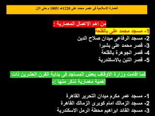 ‫على‬ ‫محمد‬ ‫عصر‬ ‫فى‬ ‫االسالمية‬ ‫العمارة‬
1220
‫هـ‬
/
1805
‫االن‬ ‫حتى‬ ‫م‬
‫المعمارية‬ ‫االعمال‬ ‫اهم‬ ‫من‬
:
1
-
‫بالقلعة‬ ‫على‬ ‫محمد‬ ‫مسجد‬
2
-
‫الدين‬ ‫صالح‬ ‫ميدان‬ ‫الرفاعى‬ ‫مسجد‬
3
-
‫بشبرا‬ ‫على‬ ‫محمد‬ ‫قصر‬
4
-
‫بالقلعة‬ ‫الجوهرة‬ ‫قصر‬
5
-
‫باالسكندرية‬ ‫التين‬ ‫قصر‬
‫ذات‬ ‫العشرين‬ ‫القرن‬ ‫بداية‬ ‫فى‬ ‫المساجد‬ ‫بعض‬ ‫االوقاف‬ ‫وزارة‬ ‫اقامت‬ ‫كما‬
‫منها‬ ‫نذكر‬ ‫معمارية‬ ‫أهمية‬
:
-
1
-
‫القاهرة‬ ‫التحرير‬ ‫ميدان‬ ‫مكرم‬ ‫عمر‬ ‫مسجد‬
2
-
‫القاهرة‬ ‫الزمالك‬ ‫كوبرى‬ ‫امام‬ ‫الزمالك‬ ‫مسجد‬
3
-
‫االسكندرية‬ ‫الرمل‬ ‫محطة‬ ‫ابراهيم‬ ‫القائد‬ ‫مسجد‬
 