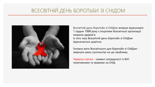 ВСЕСВІТНІЙ ДЕНЬ БОРОТЬБИ ЗІ СНІДОМ
Всесвітній день боротьби зі СНІДом вперше відзначався
1 грудня 1988 року з ініціативи Всесвітньої організації
охорони здоров'я,
Із того часу Всесвітній день боротьби зі СНІДом
відзначається щорічно.
Головна мета Всесвітнього дня боротьби зі СНІДом -
звернути увагу суспільства на цю проблему.
Червона стрічка - символ солідарності із ВІЛ-
позитивними та хворими на СНІД
 